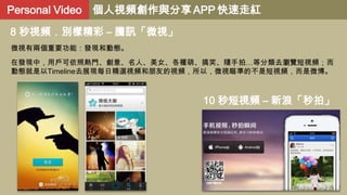 Personal Video 個人視頻創作與分享 APP 快速走紅
8 秒視頻．別樣精彩 – 騰訊「微視」
微視有兩個重要功能：發現和動態。
在發現中，用戶可依照熱門、創意、名人、美女、各種萌、搞笑、隨手拍…等分類去瀏覽短視頻；而
動態就是以Timeline去展現每日精選視頻和朋友的視頻，所以，微視瞄準的不是短視頻，而是微博。

10 秒短視頻 – 新浪「秒拍」

 
