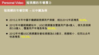 Personal Video 短視頻的市場潛力
短視頻的市場空間 – 以中國為例
 2013上半年中國手機網絡視頻用戶規模，相比2012年底增長18.9%。

 2012年中國視頻網站中，UGC視頻播放覆蓋用戶達4億人，領先長視頻
的3.8億人，覆蓋用戶年增長率為 60.8%。
 2012年中國UGC視頻廣告營收規模為5.5億元，規模較小，但同比去年
快速增長 130.2%。

 