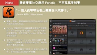 Niche

體育賽事社交應用 Fanatix – 不再孤單看球賽
〝一個人孤零零地看比賽實在太荒謬了。”
Fanatix 創始人 Will Muirhead

 賽事一開場，電視機前的你就可以在群組中與
其他球迷相互交流。

 Fanatix 還會推送來自專業體育博客的相關點
評、來自 Instagram 的圖片、來自 Youtube
的相關視頻、以及來自 Facebook 和 Twitter
的相關發言。
 從2013年初至6月，Fanatix 的月活躍用戶數
已經從 15 萬暴漲 6 倍達到百萬水準，每日新
增用戶數高達 3 萬。

 Fanatix 的用戶屬性主要是 13 歲到 24 歲的男
性，是投放廣告的優質客戶群體。

 