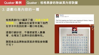 Quaker 案例

Quaker：桂格燕麥的粉絲頁內容訣竅

3. 遊戲也是內容的一種
桂格燕麥FB小編弄了個「燕麥口味尋
字遊戲」，讓粉絲在留言中寫下他們
在字卡中找到的第一種口味名稱。
這個行銷妙招，不僅使留言人數暴
增，也增加了品牌內容...