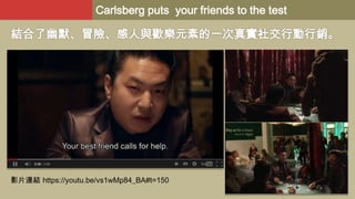 Carlsberg puts your friends to the test

結合了幽默、冒險、感人與歡樂元素的一次真實社交行動行銷。

影片連結 https://youtu.be/vs1wMp84_BA#t=150

 