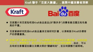 Kraft 聯手「百度大數據」，展開中國消費者洞察

 百度圖片和百度貼吧是Kraft食品産品(如"趣多多")消費者最活躍且粘性最
高的平臺。
 百度營銷研究院爲Kraft食品量身定做研究計畫，以清晰展示Kraft目標客
戶的群體畫像。

...