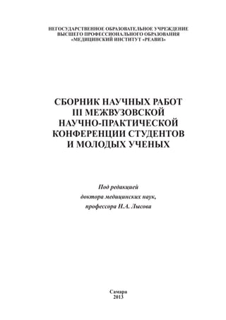 Негосударственное образовательное учреждение
высшего профессионального образования
«медицинский институт «РЕАВИЗ»

СБОРНИК НАУЧНЫХ РАБОТ
III МЕЖВУЗОВСКОЙ
НАУЧНО-ПРАКТИЧЕСКОЙ
КОНФЕРЕНЦИИ СТУДЕНТОВ
И МОЛОДЫХ УЧЕНЫХ

Под редакцией
доктора медицинских наук,
профессора Н.А. Лысова

Самара
2013
1

 