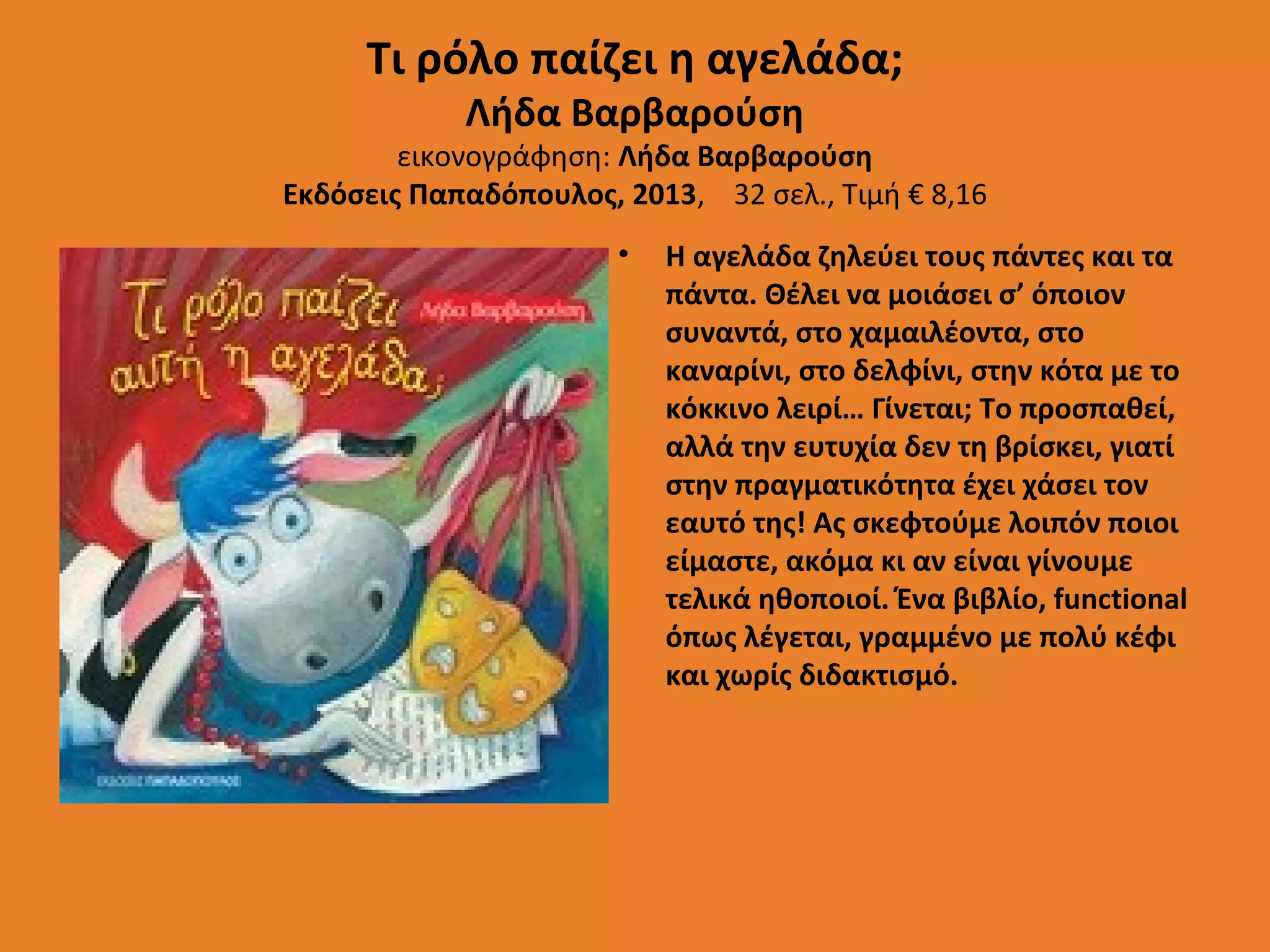Τι ρόλο παίζει η αγελάδα;
Λήδα Βαρβαρούση

εικονογράφηση: Λήδα Βαρβαρούση
Εκδόσεις Παπαδόπουλος, 2013, 32 σελ., Τιμή € 8,16
•

Η αγελάδα ζηλεύει τους πάντες και τα
πάντα. Θέλει να μοιάσει σ’ όποιον
συναντά, στο χαμαιλέοντα, στο
καναρίνι, στο δελφίνι, στην κότα με το
κόκκινο λειρί… Γίνεται; Το προσπαθεί,
αλλά την ευτυχία δεν τη βρίσκει, γιατί
στην πραγματικότητα έχει χάσει τον
εαυτό της! Ας σκεφτούμε λοιπόν ποιοι
είμαστε, ακόμα κι αν είναι γίνουμε
τελικά ηθοποιοί. Ένα βιβλίο, functional
όπως λέγεται, γραμμένο με πολύ κέφι
και χωρίς διδακτισμό.

 