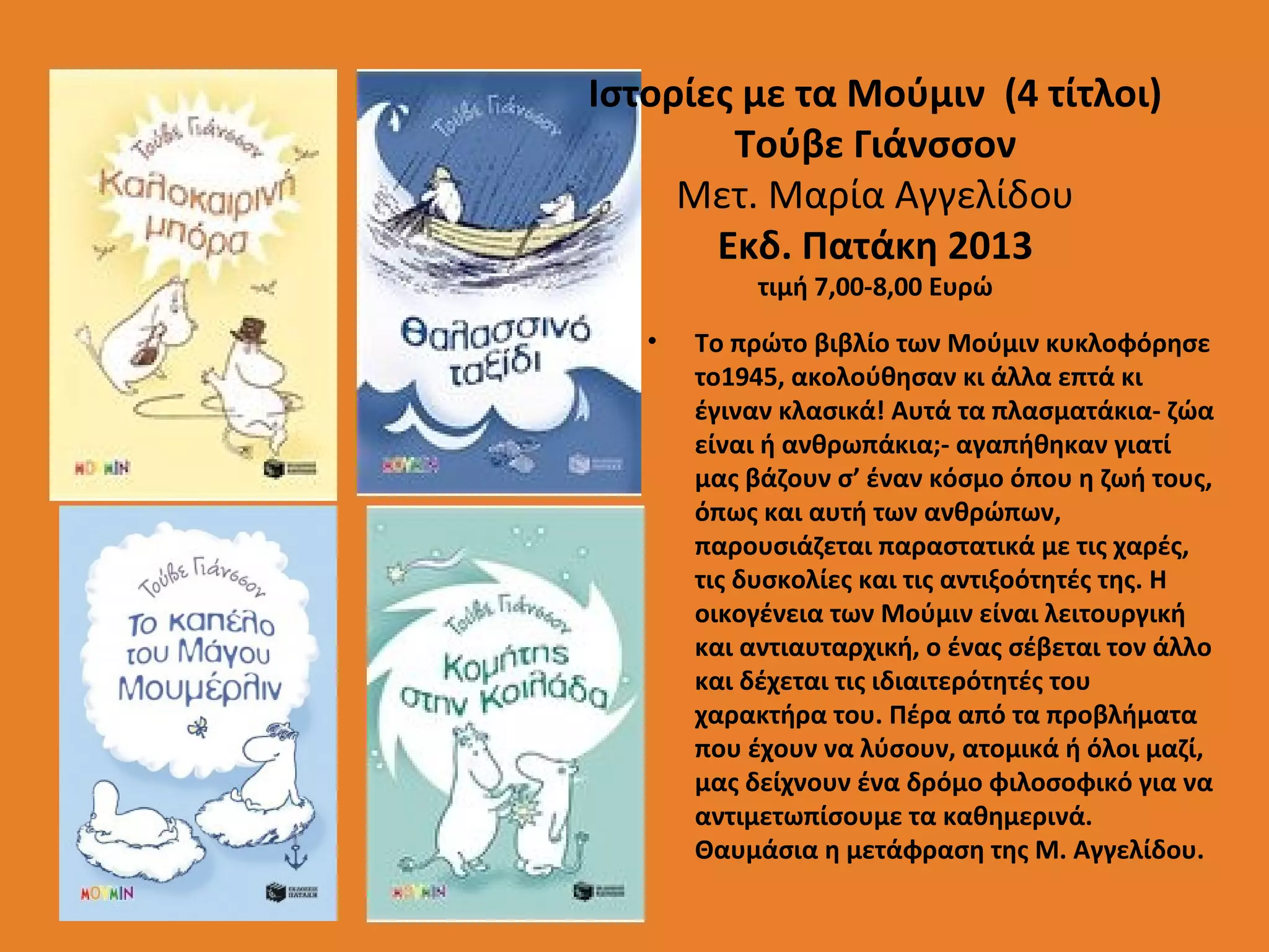 Ιστορίες με τα Μούμιν (4 τίτλοι)
Τούβε Γιάνσσον
Μετ. Μαρία Αγγελίδου
Εκδ. Πατάκη 2013
τιμή 7,00-8,00 Ευρώ

•

Το πρώτο βιβλίο των Μούμιν κυκλοφόρησε
το1945, ακολούθησαν κι άλλα επτά κι
έγιναν κλασικά! Αυτά τα πλασματάκια- ζώα
είναι ή ανθρωπάκια;- αγαπήθηκαν γιατί
μας βάζουν σ’ έναν κόσμο όπου η ζωή τους,
όπως και αυτή των ανθρώπων,
παρουσιάζεται παραστατικά με τις χαρές,
τις δυσκολίες και τις αντιξοότητές της. Η
οικογένεια των Μούμιν είναι λειτουργική
και αντιαυταρχική, ο ένας σέβεται τον άλλο
και δέχεται τις ιδιαιτερότητές του
χαρακτήρα του. Πέρα από τα προβλήματα
που έχουν να λύσουν, ατομικά ή όλοι μαζί,
μας δείχνουν ένα δρόμο φιλοσοφικό για να
αντιμετωπίσουμε τα καθημερινά.
Θαυμάσια η μετάφραση της Μ. Αγγελίδου.

 