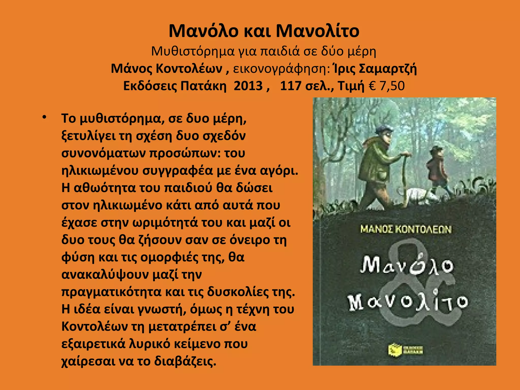 Μανόλο και Μανολίτο

Μυθιστόρημα για παιδιά σε δύο μέρη
Μάνος Κοντολέων , εικονογράφηση: Ίρις Σαμαρτζή
Εκδόσεις Πατάκη 2013 , 117 σελ., Τιμή € 7,50
•

Το μυθιστόρημα, σε δυο μέρη,
ξετυλίγει τη σχέση δυο σχεδόν
συνονόματων προσώπων: του
ηλικιωμένου συγγραφέα με ένα αγόρι.
Η αθωότητα του παιδιού θα δώσει
στον ηλικιωμένο κάτι από αυτά που
έχασε στην ωριμότητά του και μαζί οι
δυο τους θα ζήσουν σαν σε όνειρο τη
φύση και τις ομορφιές της, θα
ανακαλύψουν μαζί την
πραγματικότητα και τις δυσκολίες της.
Η ιδέα είναι γνωστή, όμως η τέχνη του
Κοντολέων τη μετατρέπει σ’ ένα
εξαιρετικά λυρικό κείμενο που
χαίρεσαι να το διαβάζεις.

 