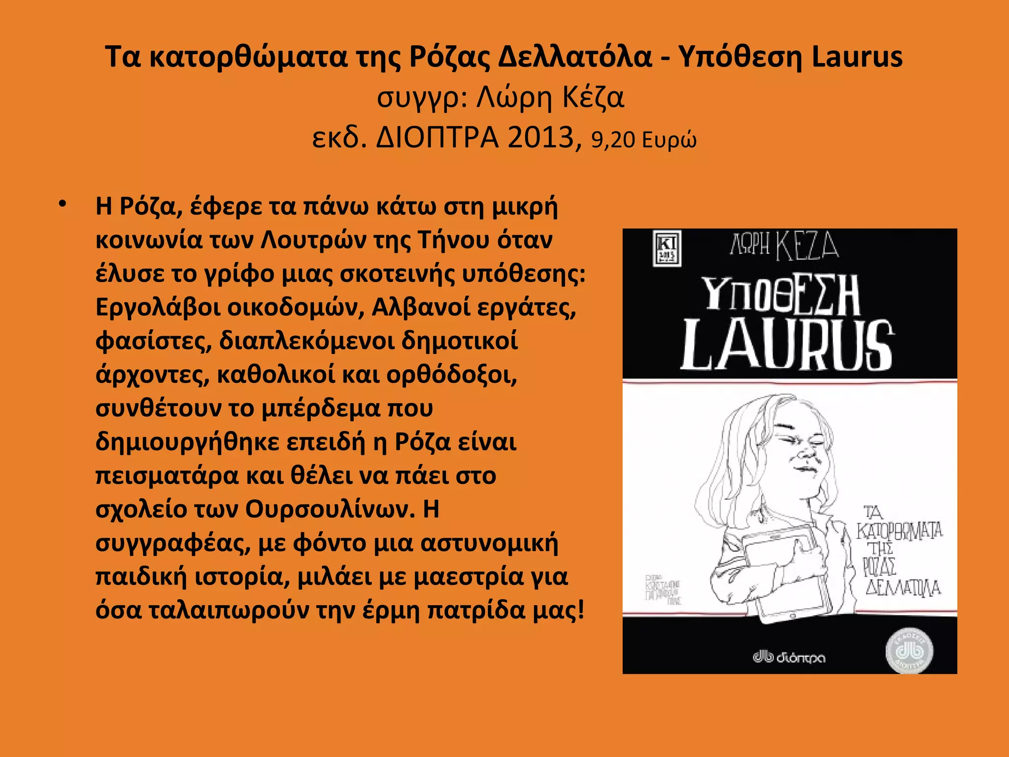 Τα κατορθώματα της Ρόζας Δελλατόλα - Υπόθεση Laurus
συγγρ: Λώρη Κέζα
εκδ. ΔΙΟΠΤΡΑ 2013, 9,20 Ευρώ
• Η Ρόζα, έφερε τα πάνω κάτω στη μικρή
κοινωνία των Λουτρών της Τήνου όταν
έλυσε το γρίφο μιας σκοτεινής υπόθεσης:
Εργολάβοι οικοδομών, Αλβανοί εργάτες,
φασίστες, διαπλεκόμενοι δημοτικοί
άρχοντες, καθολικοί και ορθόδοξοι,
συνθέτουν το μπέρδεμα που
δημιουργήθηκε επειδή η Ρόζα είναι
πεισματάρα και θέλει να πάει στο
σχολείο των Ουρσουλίνων. Η
συγγραφέας, με φόντο μια αστυνομική
παιδική ιστορία, μιλάει με μαεστρία για
όσα ταλαιπωρούν την έρμη πατρίδα μας!

 