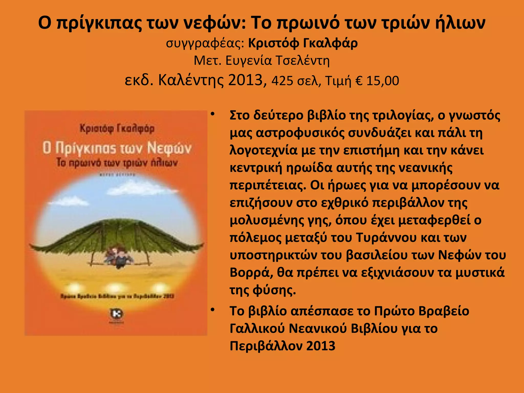 Ο πρίγκιπας των νεφών: Το πρωινό των τριών ήλιων
συγγραφέας: Κριστόφ Γκαλφάρ
Μετ. Ευγενία Τσελέντη
εκδ. Καλέντης 2013, 425 σελ, Τιμή € 15,00

• Στο δεύτερο βιβλίο της τριλογίας, ο γνωστός
μας αστροφυσικός συνδυάζει και πάλι τη
λογοτεχνία με την επιστήμη και την κάνει
κεντρική ηρωίδα αυτής της νεανικής
περιπέτειας. Οι ήρωες για να μπορέσουν να
επιζήσουν στο εχθρικό περιβάλλον της
μολυσμένης γης, όπου έχει μεταφερθεί ο
πόλεμος μεταξύ του Τυράννου και των
υποστηρικτών του βασιλείου των Νεφών του
Βορρά, θα πρέπει να εξιχνιάσουν τα μυστικά
της φύσης.
• Το βιβλίο απέσπασε το Πρώτο Βραβείο
Γαλλικού Νεανικού Βιβλίου για το
Περιβάλλον 2013

 