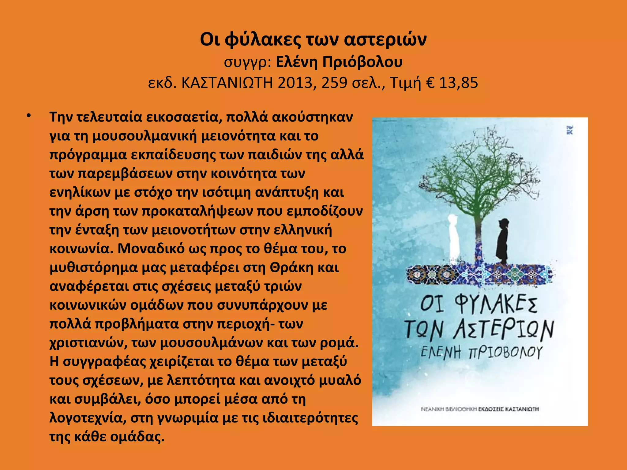Οι φύλακες των αστεριών

συγγρ: Ελένη Πριόβολου
εκδ. ΚΑΣΤΑΝΙΩΤΗ 2013, 259 σελ., Τιμή € 13,85
•

Την τελευταία εικοσαετία, πολλά ακούστηκαν
για τη μουσουλμανική μειονότητα και το
πρόγραμμα εκπαίδευσης των παιδιών της αλλά
των παρεμβάσεων στην κοινότητα των
ενηλίκων με στόχο την ισότιμη ανάπτυξη και
την άρση των προκαταλήψεων που εμποδίζουν
την ένταξη των μειονοτήτων στην ελληνική
κοινωνία. Μοναδικό ως προς το θέμα του, το
μυθιστόρημα μας μεταφέρει στη Θράκη και
αναφέρεται στις σχέσεις μεταξύ τριών
κοινωνικών ομάδων που συνυπάρχουν με
πολλά προβλήματα στην περιοχή- των
χριστιανών, των μουσουλμάνων και των ρομά.
Η συγγραφέας χειρίζεται το θέμα των μεταξύ
τους σχέσεων, με λεπτότητα και ανοιχτό μυαλό
και συμβάλει, όσο μπορεί μέσα από τη
λογοτεχνία, στη γνωριμία με τις ιδιαιτερότητες
της κάθε ομάδας.

 