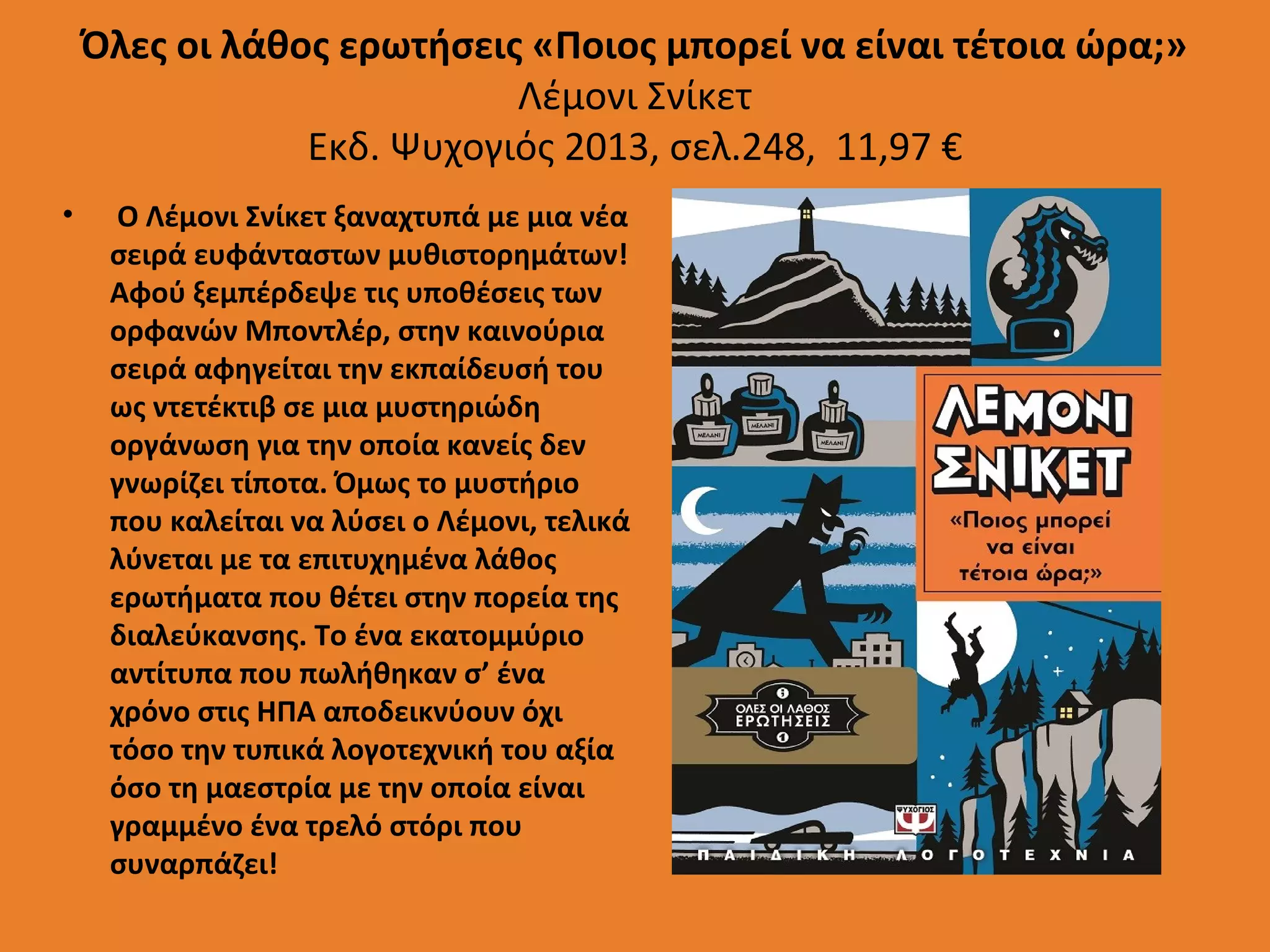 Όλες οι λάθος ερωτήσεις «Ποιος μπορεί να είναι τέτοια ώρα;»
Λέμονι Σνίκετ
Εκδ. Ψυχογιός 2013, σελ.248, 11,97 €
•

Ο Λέμονι Σνίκετ ξαναχτυπά με μια νέα
σειρά ευφάνταστων μυθιστορημάτων!
Αφού ξεμπέρδεψε τις υποθέσεις των
ορφανών Μποντλέρ, στην καινούρια
σειρά αφηγείται την εκπαίδευσή του
ως ντετέκτιβ σε μια μυστηριώδη
οργάνωση για την οποία κανείς δεν
γνωρίζει τίποτα. Όμως το μυστήριο
που καλείται να λύσει ο Λέμονι, τελικά
λύνεται με τα επιτυχημένα λάθος
ερωτήματα που θέτει στην πορεία της
διαλεύκανσης. Το ένα εκατομμύριο
αντίτυπα που πωλήθηκαν σ’ ένα
χρόνο στις ΗΠΑ αποδεικνύουν όχι
τόσο την τυπικά λογοτεχνική του αξία
όσο τη μαεστρία με την οποία είναι
γραμμένο ένα τρελό στόρι που
συναρπάζει!

 