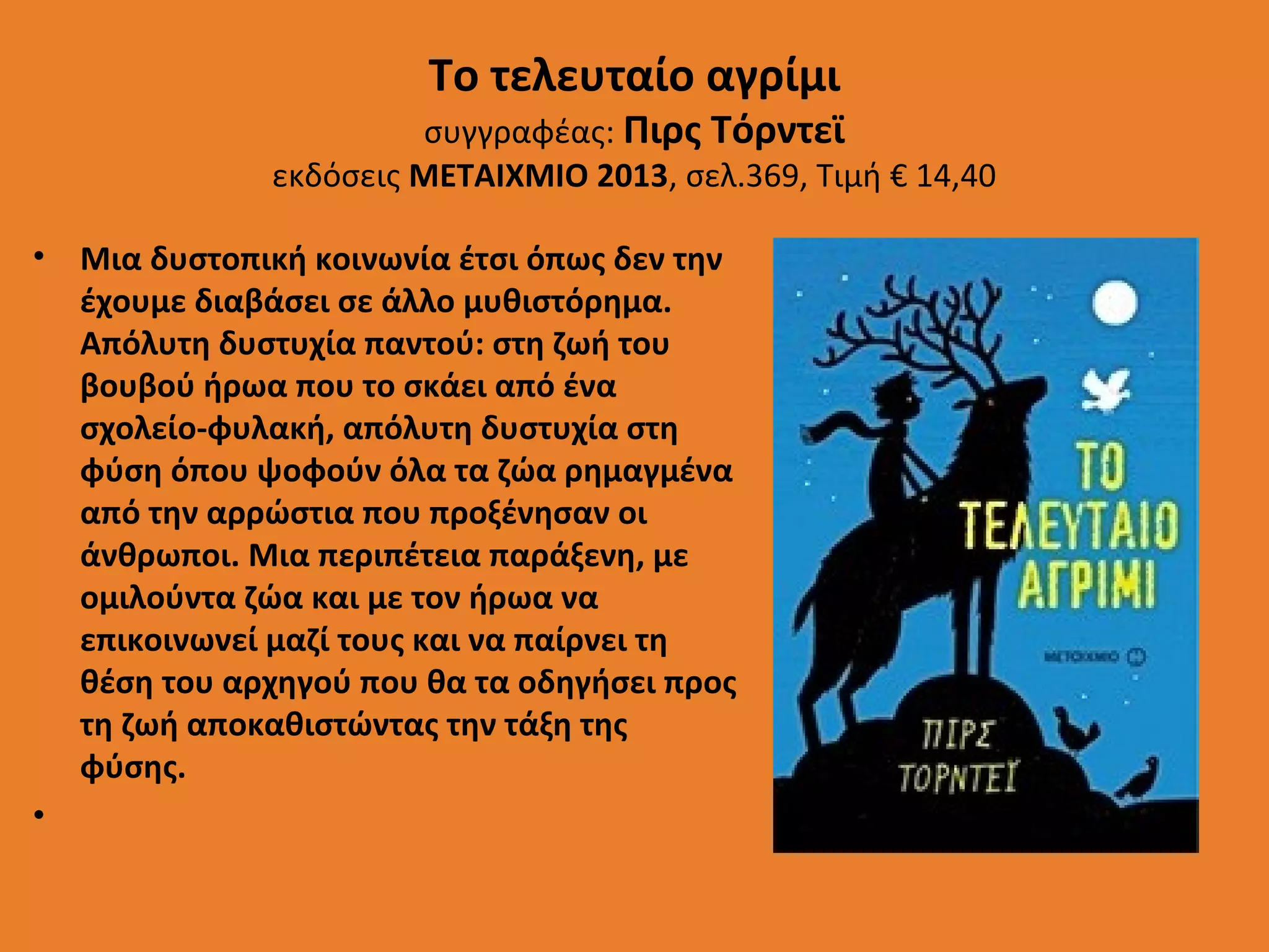 Το τελευταίο αγρίμι

συγγραφέας: Πιρς Τόρντεϊ
εκδόσεις ΜΕΤΑΙΧΜΙΟ 2013, σελ.369, Τιμή € 14,40
• Μια δυστοπική κοινωνία έτσι όπως δεν την
έχουμε διαβάσει σε άλλο μυθιστόρημα.
Απόλυτη δυστυχία παντού: στη ζωή του
βουβού ήρωα που το σκάει από ένα
σχολείο-φυλακή, απόλυτη δυστυχία στη
φύση όπου ψοφούν όλα τα ζώα ρημαγμένα
από την αρρώστια που προξένησαν οι
άνθρωποι. Μια περιπέτεια παράξενη, με
ομιλούντα ζώα και με τον ήρωα να
επικοινωνεί μαζί τους και να παίρνει τη
θέση του αρχηγού που θα τα οδηγήσει προς
τη ζωή αποκαθιστώντας την τάξη της
φύσης.
•

 