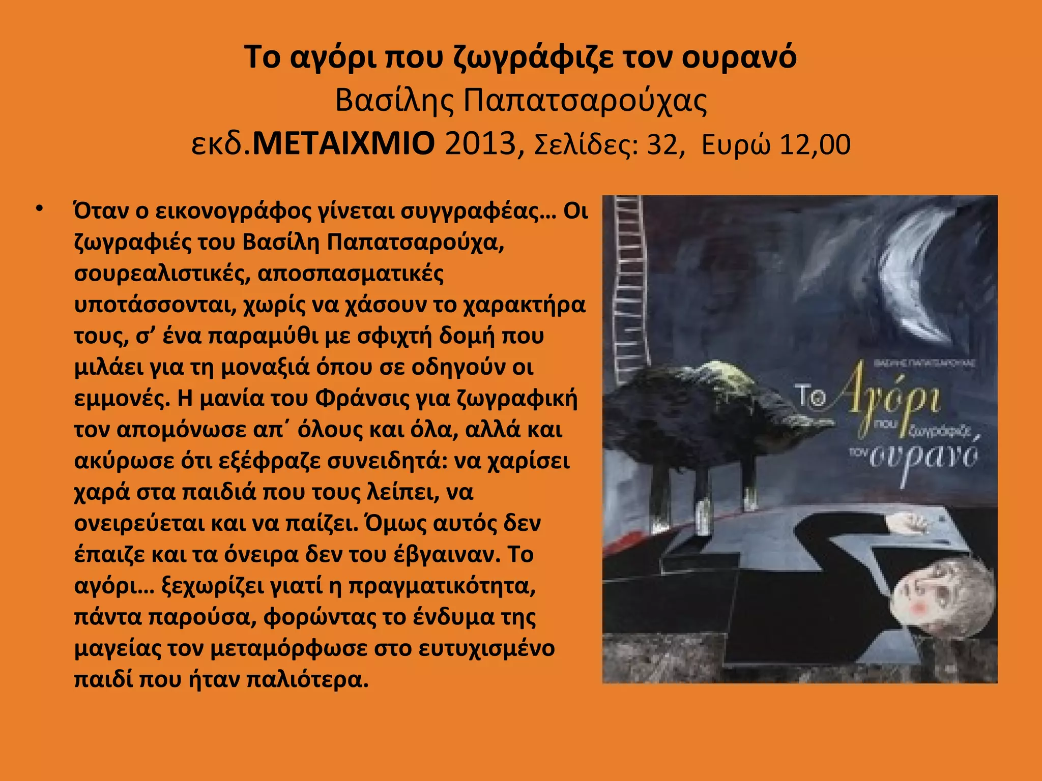 Το αγόρι που ζωγράφιζε τον ουρανό
Βασίλης Παπατσαρούχας
εκδ.ΜΕΤΑΙΧΜΙΟ 2013, Σελίδες: 32, Ευρώ 12,00
•

Όταν ο εικονογράφος γίνεται συγγραφέας… Οι
ζωγραφιές του Βασίλη Παπατσαρούχα,
σουρεαλιστικές, αποσπασματικές
υποτάσσονται, χωρίς να χάσουν το χαρακτήρα
τους, σ’ ένα παραμύθι με σφιχτή δομή που
μιλάει για τη μοναξιά όπου σε οδηγούν οι
εμμονές. Η μανία του Φράνσις για ζωγραφική
τον απομόνωσε απ΄ όλους και όλα, αλλά και
ακύρωσε ότι εξέφραζε συνειδητά: να χαρίσει
χαρά στα παιδιά που τους λείπει, να
ονειρεύεται και να παίζει. Όμως αυτός δεν
έπαιζε και τα όνειρα δεν του έβγαιναν. Το
αγόρι… ξεχωρίζει γιατί η πραγματικότητα,
πάντα παρούσα, φορώντας το ένδυμα της
μαγείας τον μεταμόρφωσε στο ευτυχισμένο
παιδί που ήταν παλιότερα.

 