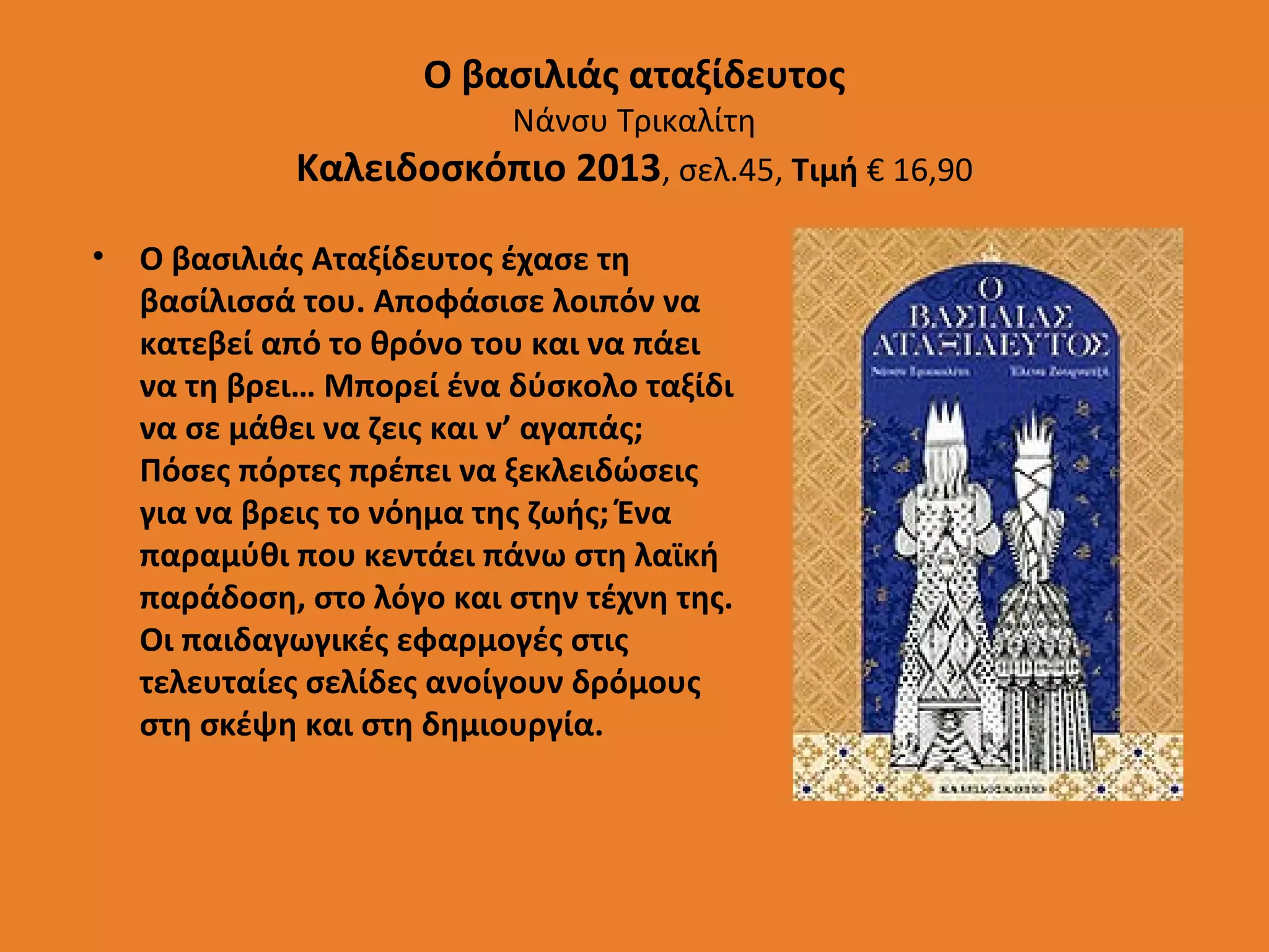 Ο βασιλιάς αταξίδευτος

Νάνσυ Τρικαλίτη
Καλειδοσκόπιο 2013, σελ.45, Τιμή € 16,90
•

Ο βασιλιάς Αταξίδευτος έχασε τη
βασίλισσά του. Αποφάσισε λοιπόν να
κατεβεί από το θρόνο του και να πάει
να τη βρει… Μπορεί ένα δύσκολο ταξίδι
να σε μάθει να ζεις και ν’ αγαπάς;
Πόσες πόρτες πρέπει να ξεκλειδώσεις
για να βρεις το νόημα της ζωής; Ένα
παραμύθι που κεντάει πάνω στη λαϊκή
παράδοση, στο λόγο και στην τέχνη της.
Οι παιδαγωγικές εφαρμογές στις
τελευταίες σελίδες ανοίγουν δρόμους
στη σκέψη και στη δημιουργία.

 