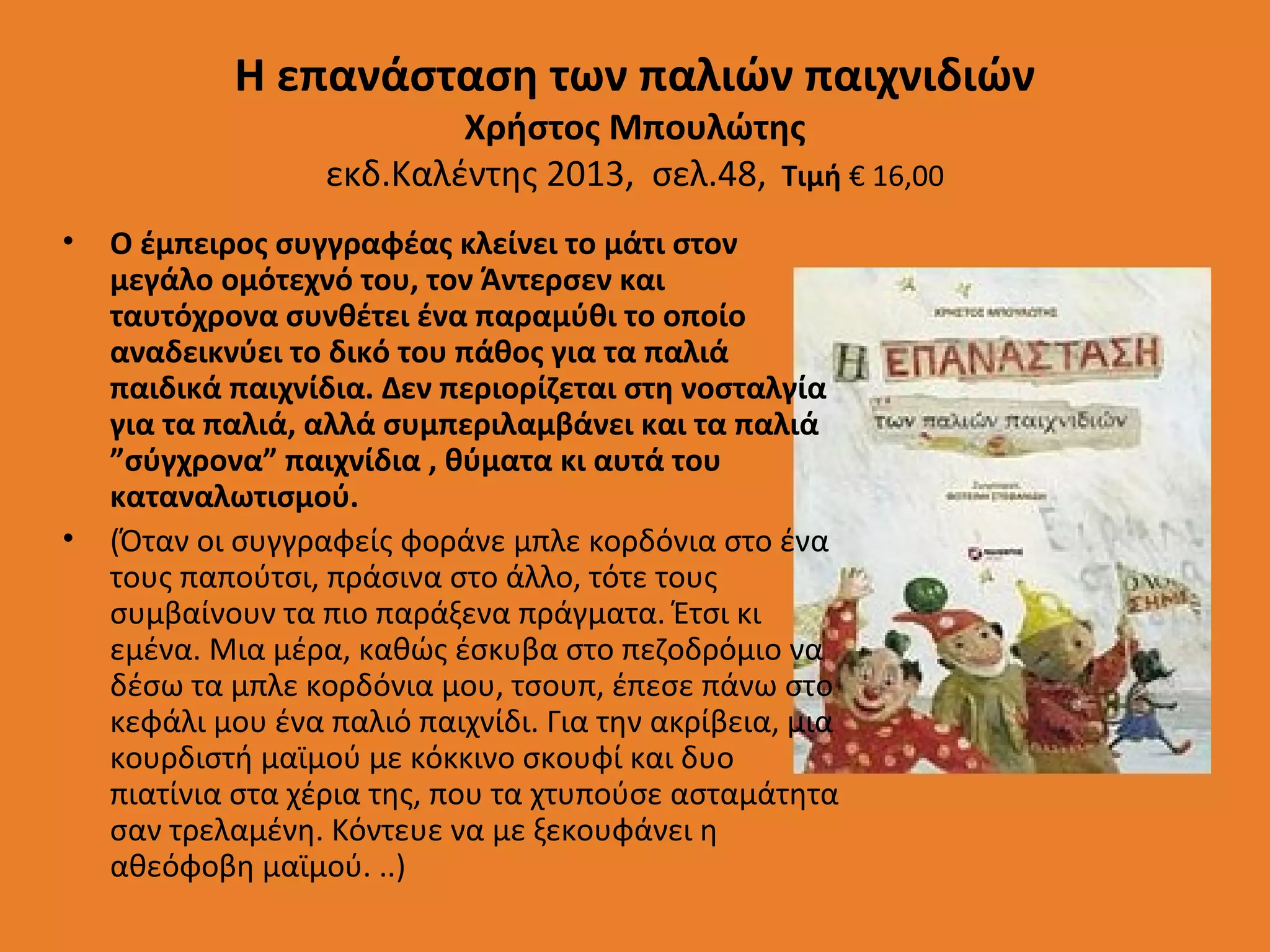 Η επανάσταση των παλιών παιχνιδιών
Χρήστος Μπουλώτης
εκδ.Καλέντης 2013, σελ.48, Τιμή € 16,00

•

•

Ο έμπειρος συγγραφέας κλείνει το μάτι στον
μεγάλο ομότεχνό του, τον Άντερσεν και
ταυτόχρονα συνθέτει ένα παραμύθι το οποίο
αναδεικνύει το δικό του πάθος για τα παλιά
παιδικά παιχνίδια. Δεν περιορίζεται στη νοσταλγία
για τα παλιά, αλλά συμπεριλαμβάνει και τα παλιά
”σύγχρονα” παιχνίδια , θύματα κι αυτά του
καταναλωτισμού.
(Όταν οι συγγραφείς φοράνε μπλε κορδόνια στο ένα
τους παπούτσι, πράσινα στο άλλο, τότε τους
συμβαίνουν τα πιο παράξενα πράγματα. Έτσι κι
εμένα. Μια μέρα, καθώς έσκυβα στο πεζοδρόμιο να
δέσω τα μπλε κορδόνια μου, τσουπ, έπεσε πάνω στο
κεφάλι μου ένα παλιό παιχνίδι. Για την ακρίβεια, μια
κουρδιστή μαϊμού με κόκκινο σκουφί και δυο
πιατίνια στα χέρια της, που τα χτυπούσε ασταμάτητα
σαν τρελαμένη. Κόντευε να με ξεκουφάνει η
αθεόφοβη μαϊμού. ..)

 