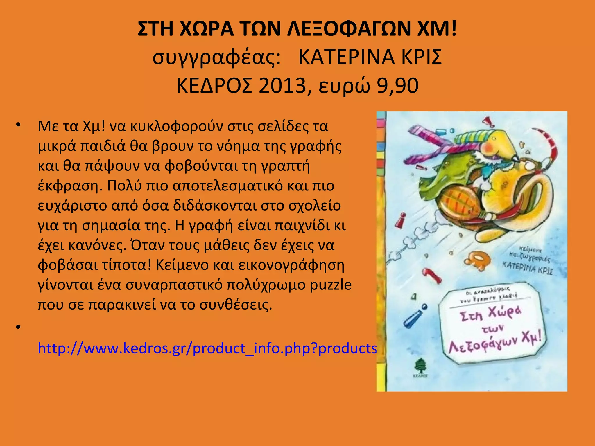 ΣΤΗ ΧΩΡΑ ΤΩΝ ΛΕΞΟΦΑΓΩΝ ΧΜ!
συγγραφέας: ΚΑΤΕΡΙΝΑ ΚΡΙΣ
ΚΕΔΡΟΣ 2013, ευρώ 9,90
• Με τα Χμ! να κυκλοφορούν στις σελίδες τα
μικρά παιδιά θα βρουν το νόημα της γραφής
και θα πάψουν να φοβούνται τη γραπτή
έκφραση. Πολύ πιο αποτελεσματικό και πιο
ευχάριστο από όσα διδάσκονται στο σχολείο
για τη σημασία της. Η γραφή είναι παιχνίδι κι
έχει κανόνες. Όταν τους μάθεις δεν έχεις να
φοβάσαι τίποτα! Κείμενο και εικονογράφηση
γίνονται ένα συναρπαστικό πολύχρωμο puzzle
που σε παρακινεί να το συνθέσεις.
•
http://www.kedros.gr/product_info.php?products_id=8257

 
