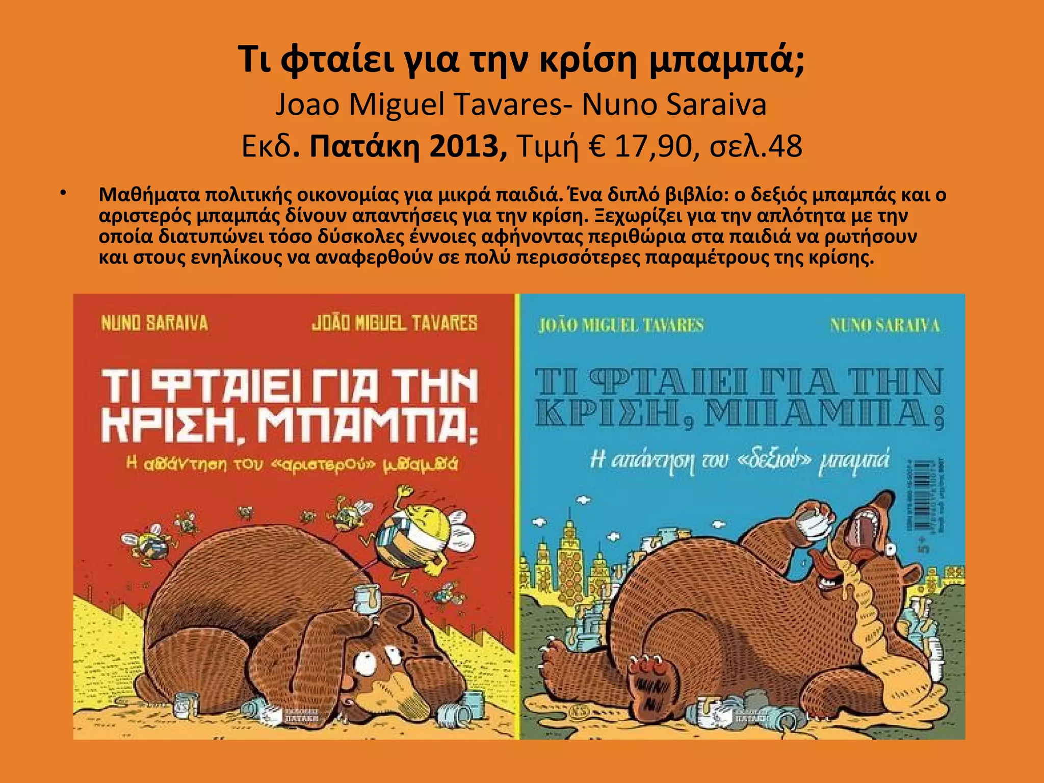 Τι φταίει για την κρίση μπαμπά;
Joao Miguel Tavares- Nuno Saraiva
Εκδ. Πατάκη 2013, Τιμή € 17,90, σελ.48

•

Μαθήματα πολιτικής οικονομίας για μικρά παιδιά. Ένα διπλό βιβλίο: ο δεξιός μπαμπάς και ο
αριστερός μπαμπάς δίνουν απαντήσεις για την κρίση. Ξεχωρίζει για την απλότητα με την
οποία διατυπώνει τόσο δύσκολες έννοιες αφήνοντας περιθώρια στα παιδιά να ρωτήσουν
και στους ενηλίκους να αναφερθούν σε πολύ περισσότερες παραμέτρους της κρίσης.

 