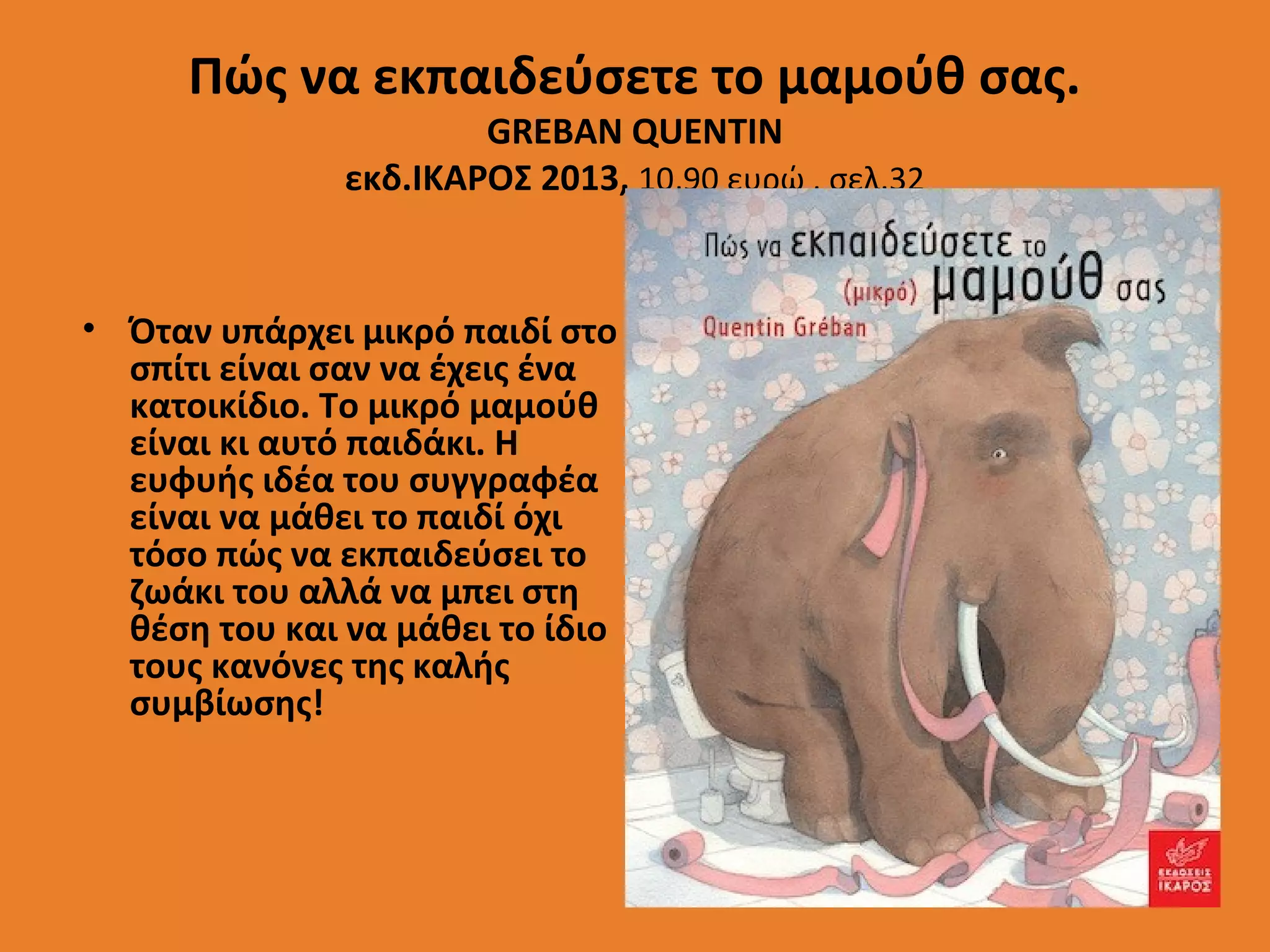 Πώς να εκπαιδεύσετε το μαμούθ σας.
GREBAN QUENTIN
εκδ.ΙΚΑΡΟΣ 2013, 10,90 ευρώ , σελ.32

• Όταν υπάρχει μικρό παιδί στο
σπίτι είναι σαν να έχεις ένα
κατοικίδιο. Το μικρό μαμούθ
είναι κι αυτό παιδάκι. Η
ευφυής ιδέα του συγγραφέα
είναι να μάθει το παιδί όχι
τόσο πώς να εκπαιδεύσει το
ζωάκι του αλλά να μπει στη
θέση του και να μάθει το ίδιο
τους κανόνες της καλής
συμβίωσης!

 