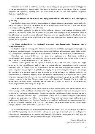 Προτείνω, εκτός από τα καθήκοντα αυτά, ο συντονιστής να έχει μια γενικότερη αντίληψη για
τις πραγματοποιούμενες Ερευνητικές Εργασίες στο σχολείο και να φυλάσσει όλα τα σχετικά
έγγραφα και εργασίες, προκειμένου να είναι αυτά διαθέσιμα και στο Σχολικό Σύμβουλο
Παιδαγωγικής Ευθύνης.
13. Τι απαιτείται για επισκέψεις που πραγματοποιούνται στο πλαίσιο των Ερευνητικών
Εργασιών;
Για είσοδο ατόμων στο σχολείο, προκειμένου να κάνουν κάποια παρουσίαση στους μαθητές,
ισχύουν οι γενικές διατάξεις και απαιτείται άδεια που χορηγείται από το ΥΠΑΙΘ μετά από αίτηση
μέσω της Διεύθυνσης Δ/θμιας Εκπαίδευσης.
Για επισκέψεις μαθητών σε άλλους, εκτός σχολείου, χώρους, στα πλαίσια των Ερευνητικών
Εργασιών, απαιτείται, εκτός από την αντίστοιχη άδεια μετακίνησης από τη Διεύθυνση Δ/θμιας
Εκπαίδευσης και συναίνεση στη Διδακτική Επίσκεψη από τον αρμόδιο Σχολικό Σύμβουλο, όπως
άλλωστε απαιτείται σε κάθε περίπτωση επίσκεψης των μαθητών στα πλαίσια μαθημάτων, σε
χώρους εκτός σχολείου.
14. Ποιος αναλαμβάνει την ψηφιακή ανάρτηση των Ερευνητικών Εργασιών και τι
περιλαμβάνει αυτή;
Καθώς δεν ορίζεται συγκεκριμένο άτομο που πρέπει να αναλάβει την εργασία της ψηφιακής
ανάρτησης των Ερευνητικών Εργασιών, επαφίεται στο Σύλλογο Διδασκόντων, αφού λάβει υπόψη
τις ιδιαιτερότητες του κάθε σχολείου, να την αναθέσει σε έναν ή περισσότερους εκπαιδευτικούς.
Προτείνω, να ακολουθηθεί και για αυτή την περίπτωση, η διαδικασία ανάληψης
εξωδιδακτικών καθηκόντων, προσθέτοντας την ψηφιακή ανάρτηση των Ερευνητικών Εργασιών
στις υπόλοιπες εξωδιδακτικές εργασίες του σχολείου.
Συνήθως παρατηρείται ότι, τα σχολεία αναρτούν στο διαδίκτυο ένα αρχείο σε μορφή
powerpoint, που ετοιμάζουν οι μαθητές για την υποστήριξη της παρουσίασης της Ερευνητικής
Εργασίας τους. Το αρχείο αυτό, τις περισσότερες φορές, δεν δίνει πληροφορίες σχετικά με τον
τρόπο εργασίας των μαθητών, τη μέθοδο, τις πηγές, τον τρόπο συνεργασία τους και γενικότερα
δεν εστιάζει στα στοιχεία εκείνα που μπορούν να είναι χρήσιμα για άλλους μαθητές και
εκπαιδευτικούς. Ένα τέτοιο αρχείο μπορεί προαιρετικά να αναρτηθεί, προτεραιότητα όμως έχει η
ανάρτηση της γραπτής έκθεσης και του τεχνήματος (ψηφιοποιημένη μορφή) της κάθε ομάδας,
εφόσον είναι δυνατόν. Για λόγους πληρότητας, κάθε Ερευνητική Εργασία θα ήταν καλό να
συνοδεύεται από μία μικρή περίληψη που θα δηλώνει το είδος της εργασίας, τον κύκλο στον
οποίο ανήκει και τον επιδιωκόμενο στόχο της.
Θα ήθελα για μία ακόμα φορά να ευχαριστήσω τους συναδέλφους που έχουν αγκαλιάσει το
αντικείμενο με πολύ αξιόλογα αποτελέσματα. Παρά τις αρχικές δυσκολίες και τους πρόσφατους
περιορισμούς, οι Ερευνητικές Εργασίες βρίσκονται σε πολύ καλό δρόμο. Για να χρησιμοποιήσω τα
λόγια του Συνηγόρου του Πολίτη «... η πρόσφατη εμπειρία των ερευνητικών εργασιών (projects),
σύμφωνα με μαρτυρίες των ίδιων των μαθητών, ήταν από τις περισσότερο ενδιαφέρουσες
παιδαγωγικές διαδικασίες του λυκείου. Παρείχε στους μαθητές τη δυνατότητα να ενεργοποιηθούν
σε θεματικά πεδία ενδιαφέροντός τους και ακολούθως να παρουσιάσουν και να ανταλλάξουν
απόψεις σχετικά με τα προϊόντα των εργασιών τους.»
Είμαι στη διάθεσή σας για οποιοδήποτε ζήτημα αρμοδιότητάς μου, για ανταλλαγή προτάσεων,
για αλληλοενημέρωση και επικοινωνία, καθώς και για την συμμετοχή μου σε ενδεχόμενες
ενδοσχολικές επιμορφώσεις στις ερευνητικές εργασίες. Μπορείτε να επικοινωνείτε μαζί μου στο
τηλέφωνο ή στο e-mail που αναγράφονται στην αρχή του εγγράφου.
Γιάννης Τζωρτζάκης
Σχολικός Σύμβουλος ΠΕ12
6
 