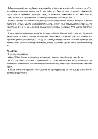 Δλδεηθηηθά παξαδείγκαηα ζπλζεηηθώλ εξγαζηώλ είλαη ε δεκηνπξγία θαη αλάπηπμε ηζηνινγίνπ ηεο ηάμεο,
ηζηνζειίδσλ γεληθνύ πεξηερνκέλνπ πνπ ζα αλαξηεζνύλ ζην δηθηπαθό ηόπν ηνπ ζρνιείνπ, ειεθηξνληθώλ
εθεκεξίδσλ θαη πεξηνδηθώλ, δεκηνπξγία θόκηθο θαη παηρληδηώλ, ειεθηξνληθώλ forum, wikis πάλσ ζε
ζύγρξνλα ζέκαηα κε ηελ παξάιιειε πξνώζεζε απνκαθξπζκέλσλ ζπλεξγαζηώλ θ.ά.
Γηα ηελ πινπνίεζε ησλ ζπλζεηηθώλ εξγαζηώλ κπνξεί λα ρξεζηκνπνηεζεί ειεύζεξν ινγηζκηθό. Δλδεηθηηθά
πξνηείλεηαη ινγηζκηθό γεληθήο ρξήζεο (openoffice, gimp, audacity θ.ά.), πξνγξακκαηηζηηθά πεξηβάιινληα
(Dev-Pascal, Dev-C++, θ.α.), ινγηζκηθό δεκηνπξγίαο ηζηνζειίδσλ (KompoZer, NVU, Joomla, WordPress
θ.ά.).
Η ππνζηήξημε ηεο δηδαζθαιίαο κπνξεί λα γίλεηαη κε πνιιαπιό δηδαθηηθό πιηθό έληππν θαη ειεθηξνληθό.
Δθπαηδεπηηθνί θαη καζεηέο κπνξνύλ λα αμηνπνηνύλ κεηαμύ άιισλ εθπαηδεπηηθό πιηθό πνπ δηαηίζεηαη από
ηε Γηθηπαθή Δθπαηδεπηηθή Πύιε ηνπ Υπνπξγείνπ Παηδείαο θαη Θξεζθεπκάησλ http://www.e-yliko.gr/, από
ην Παλειιήλην Σρνιηθό Γίθηπν http://www.sch.gr, από ην Δπξσπατθό Σρνιηθό Γίθηπν http://www.eun.org/
θ.α.
Αξιολόγηζη
Η εμέηαζε πεξηιακβάλεη:
α) έλα (1) ζέκα ζεσξίαο απνηεινύκελν από εξσηήζεηο νη νπνίεο αλαπηύζζνληαη γξαπηώο θαη
β) ηξία (3) ζέκαηα αζθήζεσλ - πξνβιεκάησλ ηα νπνία αλαπηύζζνληαη ζηνπο ππνινγηζηέο ηνπ
εξγαζηεξίνπ, νη απαληήζεηο ησλ νπνίσλ παξαδίδνληαη από ηνπο καζεηέο/ηξηεο ζε αληίζηνηρα ειεθηξνληθά
αξρεία.
Η ηειηθή βαζκνινγία πξνθύπηεη θαηά 40% από ην ζέκα ηεο ζεσξίαο θαη θαηά 60% (3 x 20%) από ηηο
εξγαζηεξηαθέο αζθήζεηο.
 