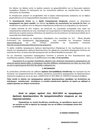 Στο πλαίσιο της δράσης αυτής τα σχολεία μπορούν να χρηματοδοτηθούν για τη δημιουργία σχολικών
συμπράξεων (διμερών & πολυμερών) και την κινητικότητα μαθητών και εκπαιδευτικών, στο πλαίσιο
υλοποίησης της σύμπραξης.
Οι εκπαιδευτικοί μπορούν να επωφεληθούν από τη δράση ενδοϋπηρεσιακής κατάρτισης και να λάβουν
χρηματοδότηση για την παρακολούθηση σεμιναρίου στο εξωτερικό.
Τα Επαγγελματικά Λύκεια και οι Σχολές Επαγγελματικής Κατάρτισης μπορούν να υλοποιήσουν
προγράμματα που έχουν εγκριθεί, στο πλαίσιο της δράσης της κινητικότητας του Leonardo Da Vinci, για
τοποθέτηση των μαθητών τους σε ιδρύματα επαγγελματικής κατάρτισης ή σε επιχειρήσεις του εξωτερικού.
Η δράση Leonardo da Vinci στοχεύει στη διεύρυνση της ευρωπαϊκής συνεργασίας στον τομέα της
επαγγελματικής κατάρτισης και στην υποστήριξη των συμμετεχόντων σε δραστηριότητες κατάρτισης, για την
απόκτηση και τη χρήση γνώσεων, δεξιοτήτων και προσόντων που διευκολύνουν την προσωπική εξέλιξη και τη
συμμετοχή στην αγορά εργασίας.
Οι ενδιαφερόμενοι μπορούν να αναζητήσουν πληροφορίες στην ιστοσελίδα του Ι.Κ.Υ. - Εθνική Μονάδα
Συντονισμού του προγράμματος http://www.iky.gr,
στην ιστοσελίδα του Υπουργείου Παιδείας
www.minedu.gov.gr
και
στην
επίσημη
ιστοσελίδα
της
Ευρωπαϊκής
Επιτροπής
http://ec.europa.eu/education/lifelong-learning-programme .
Το σχέδιο υποβολής προγράμματος Σχολικών Δραστηριοτήτων (Παράρτημα 2) που συμπληρώνεται για την
έγκριση των προγραμμάτων σχολικών δραστηριοτήτων δεν αφορά στα ευρωπαϊκά προγράμματα Comenius και
Leonardo da Vince, τα οποία είναι ήδη εγκεκριμένα από την Εθνική Μονάδα Συντονισμού - ΙΚΥ.
Για την υλοποίηση ευρωπαϊκών προγραμμάτων Comenius ή Leonardo da Vinci δικαιολογούνται ώρες
συμπλήρωσης ωραρίου, ανάλογα με τα προβλεπόμενα στην παρ. 1.4 της εγκυκλίου.
Σημειώνεται ότι οι ανωτέρω πληροφορίες αφορούν στην υλοποίηση εγκεκριμένων προγραμμάτων την
τρέχουσα σχολική χρονιά καθώς το πρόγραμμα «Δια Βίου Μάθηση» ολοκληρώνεται στο τέλος του έτους 2013
και από τη σχολική χρονιά 2014-2015 θα αλλάξει η εφαρμογή του.
3. ΜΕΤΑΚΙΝΗΣΕΙΣ
Οι μετακινήσεις εκπαιδευτικών και μαθητών σχολείων Δευτεροβάθμιας Εκπαίδευσης στο εσωτερικό και στο
εξωτερικό, που πραγματοποιούνται στο πλαίσιο υλοποίησης ευρωπαϊκών προγραμμάτων και δραστηριοτήτων,
εγκρίνονται σύμφωνα με την με αρ. πρωτ. 129287/Γ2/10-11-2011 (ΦΕΚ τ.Β’ 2769/2011) Υπουργική Απόφαση.
Τέλος επειδή το πλαίσιο των προγραμμάτων σχολικών δραστηριοτήτων προσφέρει την δυνατότητα και
πολυήμερων εκπαιδευτικών επισκέψεων, οι συνοδοί εκπαιδευτικοί οφείλουν να τηρούν με σεβασμό το
ωράριο εργασίας των οδηγών αυτοκινήτων.

Κατά το τρέχον σχολικό έτος 2013-2014 τα προγράμματα
Σχολικών Δραστηριοτήτων θα πραγματοποιηθούν σύμφωνα με την
παρούσα εγκύκλιο.
Παρακαλούμε τις τοπικές διευθύνσεις εκπαίδευσης, να προωθήσουν άμεσα αυτή
την εγκύκλιο σε όλα τα σχολεία της περιοχής τους και να λάβουν ενυπόγραφα γνώση όλοι
οι εκπαιδευτικοί.

Ο ΓΕΝΙΚΟΣ ΓΡΑΜΜΑΤΕΑΣ

ΑΘΑΝΑΣΙΟΣ ΚΥΡΙΑΖΗΣ
10

 