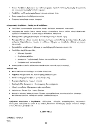 Φυσικό Περιβάλλον, Σχεδιασμός του διαθέσιμου χώρου, Αγροτική ανάπτυξη, Τουρισμός, Εναλλακτικός
και οικολογικός τουρισμός, Υιοθεσίες περιοχών
Περιβάλλον και Μνημεία, Αρχαιολογικοί χώροι και ιστορικοί τόποι
Τοπίο και κατοίκηση, Υποβάθμιση του τοπίου
Γεωλογικά μνημεία και μνημεία της φύσης

Ανθρωπογενές Περιβάλλον – Παράμετροι & Υποβάθμιση
Περιβάλλον και Επικοινωνία: Μονοπάτια- φυσικές διαδρομές, Μεταφορές, συγκοινωνίες
Περιβάλλον και Ιστορία: Τοπική ιστορία, Ιστορία μετακινήσεων, Φυσική ιστορία, Ιστορία πόλεων και
αγροτικών εγκαταστάσεων, Φυσικά Στοιχεία: Μυθολογία, Λαογραφία
Το Περιβάλλον ως πηγή έμπνευσης και πεδίο διαλόγου: Περιβάλλον και Τέχνη
Το περιβάλλον ως έκθεμα: Μουσεία φυσικών επιστημών και τεχνολογίας, φυσικής ιστορίας, Συλλογές
εκθέματα, Περιβαλλοντικά στοιχεία σε συλλογές, Μόνιμες και περιοδικές εκθέσεις μουσειακών
οργανισμών
Το περιβάλλον ως αφήγηση: Η φύση και τα περιβαλλοντικά ζητήματα στη λογοτεχνία
Περιβάλλον, Αντιλήψεις και Ιδέες:
o

Φύση και Θρησκεία

o

Περιβαλλοντική Ηθική

o

Δημοκρατία, Περιβαλλοντικές δράσεις και περιβαλλοντική συνείδηση

o

Καταναλωτισμός και Περιβάλλον

Το Περιβάλλον ως πεδίο συνάντησης των πολιτισμών – Διαπολιτισμικές Αναφορές
Ποιότητα Ζωής
Καταλληλότητα-επικινδυνότητα υλικών και κατασκευών
Ασφάλεια στο σχολείο και στο σπίτι σε σχέση με τα αντικείμενα
Υλικά φιλικά προς το περιβάλλον-Τρόποι προφύλαξης
Βιομηχανική ρύπανση –Γεωργική ρύπανση
Βαρέα μέταλλα - Εντομοκτόνα - Φυτοφάρμακα - Βιοσυσσώρευση
Ηλιακή ακτινοβολία. Ηλεκτρομαγνητικές ακτινοβολίες
Ηχορύπανση - Ένταση ήχου - Χάρτης θορύβου
Κρυμμένη ρύπανση: Άρρωστα κτίρια - Ρύπανση εσωτερικών χώρων: συστήματα καύσης, κάπνισμα,
κατασκευαστικά υλικά, ραδιενεργό ραδόνιο, υλικά καθαριότητας

Ανθρώπινα Δικαιώματα – Δημοκρατία: Προβλήματα
Φτώχειας, Αναλφαβητισμού, Δημοκρατικά
δικαιώματα, δικαιώματα του πολίτη & του παιδιού, Κοινωνικός αποκλεισμός, Ισότητα ευκαιριών, Ισότητα
φύλων, Ρατσισμός, ξενοφοβία κ.ά.

ΙΙ.ΑΓΩΓΗ ΥΓΕΙΑΣ:

α. Μαθαίνω για τη ζωή
Υγεία
21

 