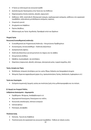 Η Υγεία ως πολιτισμικό και κοινωνικό αγαθό
Διαπολιτισμικές Προσεγγίσεις στην Υγεία και την Ασθένεια
Εξαρτησιογόνες Ουσίες (καπνός, αλκοόλ, ναρκωτικά )
Ασθένειες: AIDS, ηπατίτιδα Β, Μεσογειακή αναιμία, καρδιαγγειακά νοσήματα, ασθένειες στο εργασιακό
περιβάλλον, σεξουαλικώς μεταδιδόμενα νοσήματα, καρκίνος
Στοματική υγιεινή
Ατυχήματα και Ασφάλεια
Πρώτες Βοήθειες
Εθελοντισμός και Υγεία: Αιμοδοσία, Προσφορά ιστών και Οργάνων

Ψυχική Υγεία
Κοινωνική Συναισθηματική ανάπτυξη:
Συναισθηματική και Ψυχοκινητική Ανάπτυξη – Αντιμετώπιση Προβλημάτων
Αυτοεκτίμηση, Αυτοσυναίσθημα – Ανάπτυξη Δεξιοτήτων
Διαπροσωπικές Σχέσεις
Ανάπτυξη δεξιοτήτων για αντιμετώπιση του άγχους και του φόβου
Αντιμετώπιση πένθους
Εφηβεία, συμπεριφορές και αντιλήψεις
Εξαρτήσεις (ναρκωτικά, αλκοόλ, κάπνισμα, ηλεκτρονικά μέσα, τυχερά παιχνίδια, κλπ)

Υγεία, Ιστορία και Τέχνη
Μυθολογία, Ιστορικές Αντιλήψεις για την υγεία, Έθιμα, δοξασίες και λαογραφικά στοιχεία
Μνημεία, Έργα και αρχαιολογικοί χώροι (π.χ. προσωποποιήσεις Υγείας, Ασκληπιεία, Αμφιαράεια κ.ά.)

Υγεία και Λογοτεχνία
Ζητήματα σωματικής/ ψυχικής υγείας και ποιότητας ζωής στην μυθιστοριογραφία και την ποίηση

β. Αγωγή του Ενεργού Πολίτη
Ανθρώπινα Δικαιώματα – Δημοκρατία
Προβλήματα Φτώχειας, Αναλφαβητισμού κ.ά
Δημοκρατικά δικαιώματα, δικαιώματα του πολίτη
Κοινωνικός αποκλεισμός, Ισότητα ευκαιριών
Ισότητα φύλων
Ρατσισμός, ξενοφοβία

Ποιότητα Ζωής
Κατοικία, Υγιεινή και Ασφάλεια
Ποιότητα ζωής στο εργασιακό και κοινωνικό περιβάλλον - Έκθεση σε τοξικές ουσίες
22

 