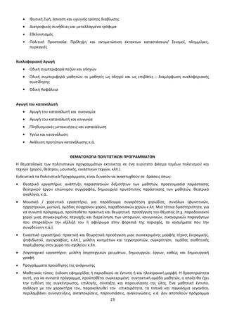 Φυσική Ζωή, άσκηση και υγιεινός τρόπος διαβίωσης
Διατροφικές συνήθειες και μεταλλαγμένα τρόφιμα
Εθελοντισμός
Πολιτική Προστασία: Πρόληψη και αντιμετώπιση έκτακτων καταστάσεων/ Σεισμοί, πλημμύρες,
πυρκαγιές

Κυκλοφοριακή Αγωγή
Οδική συμπεριφορά πεζών και οδηγών
Οδική συμπεριφορά μαθητών: οι μαθητές ως οδηγοί και ως επιβάτες – διαμόρφωση κυκλοφοριακής
συνείδησης
Οδική Ασφάλεια

Αγωγή του καταναλωτή
Αγωγή του καταναλωτή και οικονομία
Αγωγή του καταναλωτή και κοινωνία
Πληθυσμιακές μετακινήσεις και κατανάλωση
Υγεία και κατανάλωση
Ανάλυση προτύπων κατανάλωσης κ.ά.

ΘΕΜΑΤΟΛΟΓΙΑ ΠΟΛΙΤΙΣΤΙΚΩΝ ΠΡΟΓΡΑΜΜΑΤΩΝ
Η θεματολογία των πολιτιστικών προγραμμάτων εκτείνεται σε ένα ευρύτατο φάσμα τομέων πολιτισμού και
τεχνών (χορού, θεάτρου, μουσικής, εικαστικών τεχνών, κλπ.).
Ενδεικτικά τα Πολιτιστικά Προγράμματα, είναι δυνατόν να αναπτυχθούν σε δράσεις όπως:
Θεατρικό εργαστήριο: ανάπτυξη παραστατικών δεξιοτήτων των μαθητών, προετοιμασία παράστασης
θεατρικού έργου επώνυμου συγγραφέα, δημιουργία πρωτότυπης παράστασης των μαθητών, θεατρικό
αναλόγιο, κ.ά.
Μουσικό / χορευτικό εργαστήριο, για παράδειγμα συγκρότηση χορωδίας, συνόλων (φωνητικών,
ορχηστρικών, μικτών), ομάδας σύγχρονου χορού, παραδοσιακών χορών κ.λπ. Μια τέτοια δραστηριότητα, για
να συνιστά πρόγραμμα, προϋποθέτει πρακτική και θεωρητική προσέγγιση του θέματος (π.χ. παραδοσιακοί
χοροί μιας συγκεκριμένης περιοχής και διερεύνηση των ιστορικών, κοινωνικών, οικονομικών παραγόντων
που επηρεάζουν την εξέλιξή του ή αφιέρωμα στην φορεσιά της περιοχής, τα κοσμήματα που την
συνοδεύουν κ.ά.).
Εικαστικό εργαστήριο: πρακτική και θεωρητική προσέγγιση μιας συγκεκριμένης μορφής τέχνης (κεραμικής,
ψηφιδωτού, αγιογραφίας, κ.λπ.), μελέτη κινημάτων και τεχνοτροπιών, συγκρότηση ομάδας αισθητικής
παρέμβασης στον χώρο του σχολείου κ.λπ.
Λογοτεχνικό εργαστήριο: μελέτη λογοτεχνικών ρευμάτων, δημιουργών, έργων, καθώς και δημιουργική
γραφή.
Προγράμματα προώθησης της ανάγνωσης
Μαθητικός τύπος: έκδοση εφημερίδας ή περιοδικού σε έντυπη ή και ηλεκτρονική μορφή. Η δραστηριότητα
αυτή, για να συνιστά πρόγραμμα, προϋποθέτει συγκεκριμένη συντακτική ομάδα μαθητών, η οποία θα έχει
την ευθύνη της συγκέντρωσης, επιλογής, σύνταξης και παρουσίασης της ύλης. Ένα μαθητικό έντυπο,
ανάλογα με τον χαρακτήρα του, παρακολουθεί την επικαιρότητα, τα τοπικά και παγκόσμια γεγονότα,
περιλαμβάνει συνεντεύξεις, ανταποκρίσεις, παρουσιάσεις, ανακοινώσεις, κ.ά. Δεν αποτελούν πρόγραμμα
23

 