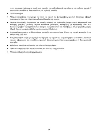 τεύχη που συγκεντρώνουν τις συνθετικές εργασίες των μαθητών κατά την διάρκεια της σχολικής χρονιάς ή
παρουσιάζουν απλώς τις δραστηριότητες της σχολικής μονάδας.
Παιδί και παιχνίδι
Λέσχη φωτογραφίας: γνωριμία με την τέχνη και τεχνική της φωτογραφίας, πρακτική άσκηση με αφορμή
συγκεκριμένο θέμα και στόχο τον συνδυασμό θεωρίας και πράξης.
Θέματα πολιτιστικής κληρονομιάς και τοπικής ιστορίας και μυθολογίας (αρχιτεκτονική κληρονομιά μιας
περιοχής, μνημεία, μουσεία), θέματα κοινωνικά (ρατσισμός, πρόσφυγες) με προσέγγιση μέσω των
διαφόρων μορφών τέχνης (πολιτιστικά στοιχεία των μεταναστών και προσφύγων, όπως τραγούδια, χοροί,
έθιμα), θέματα λαογραφικά (ήθη, παραδόσεις, παιχνίδια) κ.λ.π.
Δημιουργία ντοκιμαντέρ με θέματα όπως πορτραίτα προσωπικοτήτων, θέματα της τοπικής κοινωνίας ή της
καθημερινής ζωής κλπ.
Κινηματογραφική Λέσχη: γνωριμία με την τέχνη και την τεχνική του κινηματογράφου μέσα από τις προβολές
ταινιών, αφιερώματα σε σκηνοθέτες, πρακτική άσκηση δημιουργίας κινηματογραφικού ή διαφημιστικού
σποτ κ.λπ.
Ανθρώπινα Δικαιώματα μέσα από τον πολιτισμό και τις τέχνες.
Πολιτιστικά προγράμματα που εντάσσονται στο έτος του Ενεργού Πολίτη
Άλλα καινοτόμα πολιτιστικά προγράμματα.

24

 