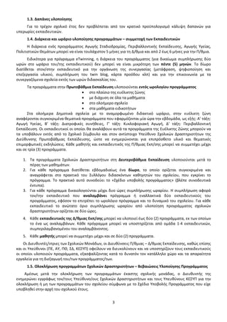 1.3. Δαπάνες υλοποίησης
Για το τρέχον σχολικό έτος δεν προβλέπεται από τον κρατικό προϋπολογισμό κάλυψη δαπανών για
υπερωρίες εκπαιδευτικών.
1.4. Διάρκεια και ωράριο υλοποίησης προγραμμάτων – συμμετοχή των Εκπαιδευτικών
Η διάρκεια ενός προγράμματος Αγωγής Σταδιοδρομίας, Περιβαλλοντικής Εκπαίδευσης, Αγωγής Υγείας,
Πολιτιστικών Θεμάτων μπορεί να είναι τουλάχιστον 5 μήνες για τη Δ/θμια και από 2 έως 6 μήνες για την Π/θμια.
Ειδικότερα για πρόγραμμα eTwinning, η διάρκεια του προγράμματος (για δικαίωμα συμπλήρωσης δύο
ωρών στο ωράριο του/της εκπαιδευτικού) δεν μπορεί να είναι μικρότερη των πέντε (5) μηνών. Το δίωρο
διατίθεται στον/στην εκπαιδευτικό για την οργάνωση της συνεργασίας (μετάφραση, ψηφιοποίηση και
επεξεργασία υλικού, συμπλήρωση του twin blog, κάρτα προόδου κλπ) και για την επικοινωνία με τα
συνεργαζόμενα σχολεία εκτός των ωρών διδασκαλίας του.
Τα προγράμματα στην Πρωτοβάθμια Εκπαίδευση υλοποιούνται εντός ωρολογίου προγράμματος
στο πλαίσιο της ευέλικτης ζώνης
με διάχυση σε όλα τα μαθήματα
στο ολοήμερο σχολείο
στα μαθήματα ειδικοτήτων
Στα ολοήμερα Δημοτικά σχολεία με το αναμορφωμένο διδακτικό ωράριο, στην ευέλικτη ζώνη
αναφέρονται συγκεκριμένα θεματικά προγράμματα που εφαρμόζονται μία ώρα την εβδομάδα, ως εξής: Α’ τάξη:
Αγωγή Υγείας, Β’ τάξη: Διατροφικές συνήθειες, Γ’ τάξη: Κυκλοφοριακή Αγωγή, Δ’ τάξη: Περιβαλλοντική
Εκπαίδευση. Οι εκπαιδευτικοί οι οποίοι θα αναλάβουν αυτά τα προγράμματα της Ευέλικτης Ζώνης μπορούν να
τα υποβάλουν εκτός από το Σχολικό Σύμβουλο και στον αντίστοιχο Υπεύθυνο Σχολικών Δραστηριοτήτων της
Διεύθυνσης Πρωτοβάθμιας Εκπαίδευσης, ώστε να ενημερώνονται για επιπρόσθετο υλικό και θεματικές
επιμορφωτικές εκδηλώσεις. Κάθε μαθητής και εκπαιδευτικός της Π/θμιας Εκπ/σης μπορεί να συμμετέχει μέχρι
και σε τρία (3) προγράμματα.
1. Τα προγράμματα Σχολικών Δραστηριοτήτων στη Δευτεροβάθμια Εκπαίδευση υλοποιούνται μετά το
πέρας των μαθημάτων.
2. Για κάθε πρόγραμμα διατίθεται εβδομαδιαίως ένα δίωρο, το οποίο ορίζεται συγκεκριμένα και
αναγράφεται στο πρακτικό του Συλλόγου διδασκόντων καθηγητών του σχολείου, που εγκρίνει το
πρόγραμμα. Το πρακτικό αυτό συνοδεύει το «Σχέδιο υποβολής προγράμματος» (βλέπε συνοδευτικά
έντυπα).
3. Για κάθε πρόγραμμα δικαιολογούνται μέχρι δυο ώρες συμπλήρωσης ωραρίου. Η συμπλήρωση αφορά
τον/την εκπαιδευτικό που αναλαμβάνει πρόγραμμα ή εναλλακτικά δύο εκπαιδευτικούς του
προγράμματος, εφόσον το επιτρέπει το ωρολόγιο πρόγραμμα και το δυναμικό του σχολείου. Για κάθε
εκπαιδευτικό το ανώτατο όριο συμπλήρωσης ωραρίου από υλοποίηση προγράμματος σχολικών
δραστηριοτήτων ορίζεται σε δύο ώρες.
4. Κάθε εκπαιδευτικός της Δ/θμιας Εκπ/σης μπορεί να υλοποιεί έως δύο (2) προγράμματα, εκ των οποίων
το ένα ως αναλαμβάνων. Κάθε πρόγραμμα μπορεί να υποστηρίζεται από ομάδα 1-4 εκπαιδευτικών,
συμπεριλαμβανομένου του αναλαμβάνοντος.
5. Κάθε μαθητής μπορεί να συμμετέχει μέχρι και σε δύο (2) προγράμματα.
Οι Διευθυντές/ντριες των Σχολικών Μονάδων, οι Διευθύνσεις Π/θμιας – Δ/θμιας Εκπαίδευσης, καθώς επίσης
και οι Υπεύθυνοι (ΠΕ, ΑΥ, ΠΘ, ΣΔ, ΚΕΣΥΠ) οφείλουν να διευκολύνουν και να υποστηρίζουν τους εκπαιδευτικούς
οι οποίοι υλοποιούν προγράμματα, εξασφαλίζοντας κατά το δυνατόν τον κατάλληλο χώρο και τα απαραίτητα
εργαλεία για τη διεξαγωγή του/των προγράμματος/των.
1.5. Ολοκλήρωση προγραμμάτων Σχολικών Δραστηριοτήτων – Βεβαιώσεις Υλοποίησης Προγράμματος
Αμέσως μετά την ολοκλήρωση των προγραμμάτων έκαστης σχολικής μονάδας, ο Διευθυντής της
ενημερώνει εγγράφως τον/τους Υπεύθυνο/ους Σχολικών Δραστηριοτήτων και τους Υπευθύνους ΚΕΣΥΠ για την
ολοκλήρωση ή μη των προγραμμάτων του σχολείου σύμφωνα με το Σχέδιο Υποβολής Προγράμματος που είχε
υποβληθεί στην αρχή του σχολικού έτους.
3

 