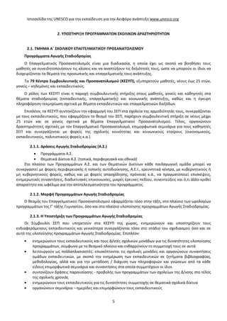 Ιστοσελίδα της UNESCO για την εκπαίδευση για την Αειφόρο ανάπτυξη www.unesco.org

2. ΥΠΟΣΤΗΡΙΞΗ ΠΡΟΓΡΑΜΜΑΤΩΝ ΣΧΟΛΙΚΩΝ ΔΡΑΣΤΗΡΙΟΤΗΤΩΝ

2.1. ΤΜΗΜΑ Α΄ ΣΧΟΛΙΚΟΥ ΕΠΑΓΓΕΛΜΑΤΙΚΟΥ ΠΡΟΣΑΝΑΤΟΛΙΣΜΟΥ
Προγράμματα Αγωγής Σταδιοδρομίας
Ο Επαγγελματικός Προσανατολισμός είναι μια διαδικασία, η οποία έχει ως σκοπό να βοηθήσει τους
μαθητές να συνειδητοποιήσουν τις κλίσεις και να αναπτύξουν τις δεξιότητές τους, ώστε να μπορούν οι ίδιοι να
διαχειρίζονται τα θέματα της προσωπικής και επαγγελματικής τους ανάπτυξης.
Τα 79 Κέντρα Συμβουλευτικής και Προσανατολισμού (ΚΕΣΥΠ), εξυπηρετούν μαθητές, νέους έως 25 ετών,
γονείς – κηδεμόνες και εκπαιδευτικούς.
Ο ρόλος των ΚΕΣΥΠ είναι η παροχή συμβουλευτικής στήριξης στους μαθητές, γονείς και καθηγητές στα
θέματα σταδιοδρομίας (εκπαιδευτικής, επαγγελματικής) και κοινωνικής ανάπτυξης, καθώς και η έγκυρη
πληροφόρηση-τεκμηρίωση σχετικά με θέματα εκπαιδευτικών και επαγγελματικών διεξόδων.
Επιπλέον, τα ΚΕΣΥΠ συντονίζουν την εφαρμογή του ΣΕΠ στα σχολεία της αρμοδιότητάς τους, συνεργάζονται
με τους εκπαιδευτικούς, που εφαρμόζουν το θεσμό του ΣΕΠ, παρέχουν συμβουλευτική στήριξη σε νέους μέχρι
25 ετών και σε γονείς σχετικά με θέματα Επαγγελματικού Προσανατολισμού. Τέλος, οργανώνουν
δραστηριότητες σχετικές με τον Επαγγελματικό Προσανατολισμό, επιμορφωτικά σεμινάρια για τους καθηγητές
ΣΕΠ και συνεργάζονται με φορείς της σχολικής κοινότητας και κοινωνικούς εταίρους (οικονομικούς,
εκπαιδευτικούς, πολιτιστικούς φορείς κ.α.).
2.1.1. Δράσεις Αγωγής Σταδιοδρομίας (Α.Σ.)
Προγράμματα Α.Σ.
Θεματικά Δίκτυα Α.Σ. (τοπικά, περιφερειακά και εθνικά)
Στο πλαίσιο των Προγραμμάτων Α.Σ. και των Θεματικών Δικτύων κάθε παιδαγωγική ομάδα μπορεί να
συνεργαστεί με φορείς περιφερειακής ή τοπικής αυτοδιοίκησης, Α.Ε.Ι., ερευνητικά κέντρα, με κυβερνητικούς ή
μη κυβερνητικούς φορείς, καθώς και με φορείς απασχόλησης, πρόνοιας κ.ά., να πραγματοποιεί επισκέψεις,
ενημερωτικές συναντήσεις, διαδικτυακές επικοινωνίες, μικρές έρευνες πεδίου, συνεντεύξεις και ό,τι άλλο κριθεί
απαραίτητο και ωφέλιμο για την αποτελεσματικότητα του προγράμματος.
2.1.2. Μορφή Προγραμμάτων Αγωγής Σταδιοδρομίας
Ο θεσμός του Επαγγελματικού Προσανατολισμού εφαρμόζεται τόσο στην τάξη, στο πλαίσιο των ωρολογίων
προγραμμάτων της Γ' τάξης Γυμνασίου, όσο και στο πλαίσιο υλοποίησης προγραμμάτων Αγωγής Σταδιοδρομίας.
2.1.3. Η Υποστήριξη των Προγραμμάτων Αγωγής Σταδιοδρομίας
Οι Σύμβουλοι ΣΕΠ που υπηρετούν στα ΚΕΣΥΠ της χώρας, ενημερώνουν και υποστηρίζουν τους
ενδιαφερόμενους εκπαιδευτικούς και γενικότερα συνεργάζονται τόσο στο στάδιο του σχεδιασμού όσο και σε
αυτό της υλοποίησης προγραμμάτων Αγωγής Σταδιοδρομίας. Επιπλέον:
ενημερώνουν τους εκπαιδευτικούς και τους Δ/ντές σχολικών μονάδων για τις δυνατότητες υλοποίησης
προγραμμάτων, σύμφωνα με το θεσμικό πλαίσιο και ενθαρρύνουν τη συμμετοχή τους σε αυτά
λειτουργούν ως πολλαπλασιαστές: επισκέπτονται τις σχολικές μονάδες και οργανώνουν συναντήσεις
ομάδων εκπαιδευτικών, με σκοπό την ενημέρωση των εκπαιδευτικών σε ζητήματα βιβλιογραφίας,
μεθοδολογίας, αλλά και για την μετάδοση / διάχυση των πληροφοριών και γνώσεων από τα κάθε
είδους επιμορφωτικά σεμινάρια και συναντήσεις στα οποία συμμετέχουν οι ίδιοι
συντονίζουν δράσεις παρουσίασης - προβολής των προγραμμάτων των σχολείων της Δ/νσης στο τέλος
της σχολικής χρονιάς
ενημερώνουν τους εκπαιδευτικούς για τις δυνατότητες συμμετοχής σε θεματικά σχολικά δίκτυα
οργανώνουν σεμινάρια – ημερίδες και επιμορφώνουν τους εκπαιδευτικούς
5

 