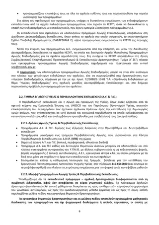 προγραμματίζουν επισκέψεις τους σε όλα τα σχολεία ευθύνης τους και παρακολουθούν την πορεία
υλοποίησης των προγραμμάτων
Στη φάση του σχεδιασμού των προγραμμάτων, υπάρχει η δυνατότητα ενημέρωσης των ενδιαφερόμενων
εκπαιδευτικών από τα αρχεία παλαιότερων προγραμμάτων, που τηρούν τα ΚΕΣΥΠ, ώστε να διευκολύνεται η
επαφή των ενδιαφερόμενων με εκπαιδευτικούς, που έχουν εμπειρία υλοποίησης προγραμμάτων Α.Σ.
Οι εκπαιδευτικοί που σχεδιάζουν να υλοποιήσουν πρόγραμμα Αγωγής Σταδιοδρομίας, υποβάλλουν στη
Διεύθυνση Δευτεροβάθμιας Εκπαίδευσης, όπου ανήκει το σχολείο στο οποίο υπηρετούν, το επισυναπτόμενο
Σχέδιο Υποβολής Προγράμματος (ΠΑΡΑΡΤΗΜΑ 2), αφού προηγουμένως ενημερώσουν το ΚΕΣΥΠ της περιοχής
τους.
Μετά την έγκριση των προγραμμάτων Α.Σ., ενημερώνονται από την επιτροπή και μέσω της Διεύθυνσης
Δευτεροβάθμιας Εκπαίδευσης τα αρμόδια ΚΕΣΥΠ, τα οποία και διατηρούν Αρχείο Υλοποίησης Προγραμμάτων
Αγωγής Σταδιοδρομίας για τα σχολεία αρμοδιότητάς τους. Στη συνέχεια τα ΚΕΣΥΠ αποστέλλουν στη Δ/νση
Συμβουλευτικού Επαγγελματικού Προσανατολισμού & Εκπαιδευτικών Δραστηριοτήτων, Τμήμα Α΄ ΣΕΠ, πίνακα
των εγκεκριμένων προγραμμάτων Αγωγής Σταδιοδρομίας ταχυδρομικά και ηλεκτρονικά στο e-mail
sep@minedu.gov.gr.
H παρουσίαση των υλοποιημένων προγραμμάτων Αγωγής Σταδιοδρομίας μπορεί να γίνει είτε αυτόνομα
στο πλαίσιο των γενικότερων εκδηλώσεων του σχολείου, είτε να συμπεριληφθεί στις δραστηριότητες των
«Ημερών Σταδιοδρομίας», σύμφωνα με την με αρ. πρωτ. Γ2/5088/1-10-01 Υ.Α. «Οργάνωση Εκδηλώσεων με
θέμα “Ημέρες Σταδιοδρομίας” στις σχολικές μονάδες Δευτεροβάθμιας Εκπαίδευσης» και στο διήμερο
παρουσίασης-προβολής των προγραμμάτων του σχολείου.

2.2. ΤΜΗΜΑ Β΄ ΑΓΩΓΗΣ ΥΓΕΙΑΣ & ΠΕΡΙΒΑΛΛΟΝΤΙΚΗΣ ΕΚΠΑΙΔΕΥΣΗΣ (Α.Υ. & Π.Ε.)
Η Περιβαλλοντική Εκπαίδευση και η Αγωγή και Προαγωγή της Υγείας, όπως αυτές ορίζονται από τα
σχετικά κείμενα της Ευρωπαϊκής Ένωσης της UNESCO και του Παγκόσμιου Οργανισμού Υγείας, απαιτούν
επικαιροποίηση του περιεχομένου των σχετικών σχολικών δράσεων προς την κατεύθυνση της δημιουργίας
υγιών ατόμων, που αναπτύσσονται σε υγιή φυσικά και κοινωνικά περιβάλλοντα τα οποία ενδιαφέρονται να
κατανοήσουν καλύτερα, αλλά και αναλαμβάνουν πρωτοβουλίες για την βελτίωσή τους (ενεργοί πολίτες).
2.2.1. Δράσεις Αγωγής Υγείας & Περιβαλλοντικής Εκπαίδευσης
Προγράμματα Α.Υ. & Π.Ε. δίμηνης έως εξάμηνης διάρκειας στην Πρωτοβάθμια και Δευτεροβάθμια
εκπαίδευση
Προγράμματα μονοήμερα έως τριήμερα Περιβαλλοντικής Αγωγής, που υλοποιούνται στα Κέντρα
Περιβαλλοντικής Εκπαίδευσης και Δ.Β.Μ. (ΚΠΕ) της χώρας
Θεματικά Δίκτυα Α.Υ. και Π.Ε. (τοπικά, περιφερειακά, εθνικά και διεθνή)
Πρόγραμμα Α.Υ. και Π.Ε καθώς και λειτουργία Θεματικών Δικτύων μπορούν να υλοποιηθούν και στο
πλαίσιο εγκεκριμένης συνεργασίας του Υ.ΠΑΙ.Θ. με άλλους κυβερνητικούς ή μη κυβερνητικούς φορείς,
φορείς νομαρχιακής ή τοπικής αυτοδιοίκησης, Α.Ε.Ι., ερευνητικά κέντρα κ.λπ., οι οποίοι μπορούν με τα
δικά τους μέσα να στηρίξουν το έργο των εκπαιδευτικών και των σχολείων
Επισημαίνεται επίσης η καθημερινή λειτουργία της Γραμμής βοήθειας για την κατάθλιψη του
Ερευνητικού Πανεπιστημιακού Ινστιτούτου Ψυχικής Υγείας στο τηλέφωνο 210-6515600 (και σύντομα σε
τετραψήφιο αριθμό) στο πλαίσιο της ευρύτερης ενημέρωσης για την ψυχική υγεία των εφήβων μαθητών
2.2.2. Μορφή Προγραμμάτων Αγωγής Υγείας & Περιβαλλοντικής Εκπαίδευσης
Υπενθυμίζουμε ότι το εκπαιδευτικό πρόγραμμα – σχολική δραστηριότητα διαφοροποιείται από τη
συμβατική διδασκαλία, αφού δεν αναφέρεται σε εύρος γνωστικού κλάδου. Το πρόγραμμα Σχολικών
Δραστηριοτήτων δεν αποτελεί τυπικό μάθημα και διακρίνεται ως προς τον θεματικό - περιορισμένο χαρακτήρα
του γνωστικού αντικειμένου, ως προς την ομαδοσυνεργατική μέθοδο εργασίας και ως προς τη δομή, καθότι
περιλαμβάνει μελέτη πεδίου και εργαστήρια θεματικών δραστηριοτήτων.
Τα εργαστήρια θεματικών δραστηριοτήτων και οι μελέτες πεδίου αποτελούν οργανωμένες μαθησιακές
διαδικασίες των προγραμμάτων και όχι ψυχαγωγικά διαλείμματα ή απλούς περιπάτους, οι οποίες με
6

 