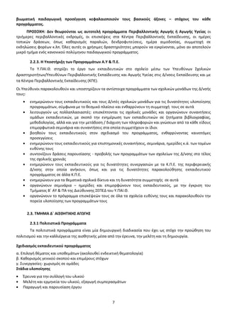 βιωματική παιδαγωγική προσέγγιση κεφαλαιοποιούν τους βασικούς άξονες – στόχους του κάθε
προγράμματος.
ΠΡΟΣΟΧΗ: Δεν θεωρούνται ως αυτοτελή προγράμματα Περιβαλλοντικής Αγωγής ή Αγωγής Υγείας οι
τριήμερες περιβαλλοντικές εκδρομές, οι επισκέψεις στα Κέντρα Περιβαλλοντικής Εκπαίδευσης, οι ημέρες
τοπικών δράσεων, όπως καθαρισμός παραλιών, δενδροφυτεύσεις, ημέρα αιμοδοσίας, συμμετοχή σε
εκδηλώσεις φορέων κ.λπ. Όλες αυτές οι χρήσιμες δραστηριότητες μπορούν να εγκρίνονται, μόνο αν αποτελούν
μικρό τμήμα ενός κανονικού πολύμηνου παιδαγωγικού προγράμματος.
2.2.3. Η Υποστήριξη των Προγραμμάτων Α.Υ & Π.Ε.
Το Υ.ΠΑΙ.Θ. στηρίζει το έργο των εκπαιδευτικών στο σχολείο μέσω των Υπευθύνων Σχολικών
Δραστηριοτήτων/Υπευθύνων Περιβαλλοντικής Εκπαίδευσης και Αγωγής Υγείας στις Δ/νσεις Εκπαίδευσης και με
τα Κέντρα Περιβαλλοντικής Εκπαίδευσης (ΚΠΕ).
Οι Υπεύθυνοι παρακολουθούν και υποστηρίζουν τα αντίστοιχα προγράμματα των σχολικών μονάδων της Δ/νσής
τους:
ενημερώνουν τους εκπαιδευτικούς και τους Δ/ντές σχολικών μονάδων για τις δυνατότητες υλοποίησης
προγραμμάτων, σύμφωνα με το θεσμικό πλαίσιο και ενθαρρύνουν τη συμμετοχή τους σε αυτά
λειτουργούν ως πολλαπλασιαστές: επισκέπτονται τις σχολικές μονάδες και οργανώνουν συναντήσεις
ομάδων εκπαιδευτικών, με σκοπό την ενημέρωση των εκπαιδευτικών σε ζητήματα βιβλιογραφίας,
μεθοδολογίας, αλλά και για την μετάδοση / διάχυση των πληροφοριών και γνώσεων από τα κάθε είδους
επιμορφωτικά σεμινάρια και συναντήσεις στα οποία συμμετέχουν οι ίδιοι
βοηθούν τους εκπαιδευτικούς στον σχεδιασμό του προγράμματος, ενθαρρύνοντας καινοτόμες
προσεγγίσεις
ενημερώνουν τους εκπαιδευτικούς για επιστημονικές συναντήσεις, σεμινάρια, ημερίδες κ.ά. των τομέων
ευθύνης τους
συντονίζουν δράσεις παρουσίασης - προβολής των προγραμμάτων των σχολείων της Δ/νσης στο τέλος
της σχολικής χρονιάς
ενημερώνουν τους εκπαιδευτικούς για τις δυνατότητες συνεργασιών με τα Κ.Π.Ε. της περιφερειακής
Δ/νσης στην οποία ανήκουν, όπως και για τις δυνατότητες παρακολούθησης εκπαιδευτικού
προγράμματος σε άλλα Κ.Π.Ε.
ενημερώνουν για τα θεματικά σχολικά δίκτυα και τη δυνατότητα συμμετοχής σε αυτά
οργανώνουν σεμινάρια – ημερίδες και επιμορφώνουν τους εκπαιδευτικούς, με την έγκριση του
Τμήματος Β΄ ΑΥ & ΠΑ της Διεύθυνσης ΣΕΠΕΔ του Υ.ΠΑΙ.Θ.
οργανώνουν το πρόγραμμα επισκέψεών τους σε όλα τα σχολεία ευθύνης τους και παρακολουθούν την
πορεία υλοποίησης των προγραμμάτων τους
2.3. ΤΜΗΜΑ Δ΄ ΑΙΣΘΗΤΙΚΗΣ ΑΓΩΓΗΣ
2.3.1 Πολιτιστικά Προγράμματα
Τα πολιτιστικά προγράμματα είναι μία δημιουργική διαδικασία που έχει ως στόχο την προώθηση του
πολιτισμού και την καλλιέργεια της αισθητικής μέσα από την έρευνα, την μελέτη και τη δημιουργία.
Σχεδιασμός εκπαιδευτικού προγράμματος
α. Επιλογή θέματος και υποθεμάτων (ακολουθεί ενδεικτική θεματολογία)
β. Καθορισμός γενικού σκοπού και επιμέρους στόχων
γ. Συνεργασίες- χωρισμός σε ομάδες
Στάδια υλοποίησης
Έρευνα για την συλλογή του υλικού
Μελέτη και ερμηνεία του υλικού, εξαγωγή συμπερασμάτων
Παραγωγή και παρουσίαση έργου

7

 
