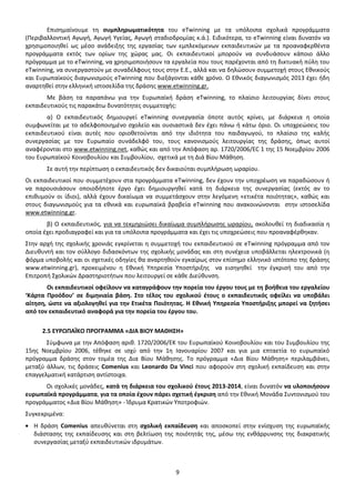 Επισημαίνουμε τη συμπληρωματικότητα του eTwinning με τα υπόλοιπα σχολικά προγράμματα
(Περιβαλλοντική Αγωγή, Αγωγή Υγείας, Αγωγή σταδιοδρομίας κ.ά.). Ειδικότερα, το eTwinning είναι δυνατόν να
χρησιμοποιηθεί ως μέσο ανάδειξης της εργασίας των εμπλεκόμενων εκπαιδευτικών με τα προαναφερθέντα
προγράμματα εκτός των ορίων της χώρας μας. Οι εκπαιδευτικοί μπορούν να συνδυάσουν κάποιο άλλο
πρόγραμμα με το eTwinning, να χρησιμοποιήσουν τα εργαλεία που τους παρέχονται από τη δικτυακή πύλη του
eTwinning, να συνεργαστούν με συναδέλφους τους στην Ε.Ε., αλλά και να δηλώσουν συμμετοχή στους Εθνικούς
και Ευρωπαϊκούς διαγωνισμούς eTwinning που διεξάγονται κάθε χρόνο. Ο Εθνικός διαγωνισμός 2013 έχει ήδη
αναρτηθεί στην ελληνική ιστοσελίδα της δράσης www.etwinning.gr.
Με βάση τα παραπάνω για την Ευρωπαϊκή δράση eTwinning, το πλαίσιο λειτουργίας δίνει στους
εκπαιδευτικούς τις παρακάτω δυνατότητες συμμετοχής:
α) Ο εκπαιδευτικός δημιουργεί eTwinning συνεργασία όποτε αυτός κρίνει, με διάρκεια η οποία
συμφωνείται με το αδελφοποιημένο σχολείο και ουσιαστικά δεν έχει πάνω ή κάτω όριο. Οι υποχρεώσεις του
εκπαιδευτικού είναι αυτές που οριοθετούνται από την ιδιότητα του παιδαγωγού, το πλαίσιο της καλής
συνεργασίας με τον Ευρωπαίο συνάδελφό του, τους κανονισμούς λειτουργίας της δράσης, όπως αυτοί
αναφέρονται στο www.etwinning.net, καθώς και από την Απόφαση αρ. 1720/2006/EC 1 της 15 Νοεμβρίου 2006
του Ευρωπαϊκού Κοινοβουλίου και Συμβουλίου, σχετικά με τη Διά Βίου Μάθηση.
Σε αυτή την περίπτωση ο εκπαιδευτικός δεν δικαιούται συμπλήρωση ωραρίου.
Οι εκπαιδευτικοί που συμμετέχουν στα προγράμματα eTwinning, δεν έχουν την υποχρέωση να παραδώσουν ή
να παρουσιάσουν οποιοδήποτε έργο έχει δημιουργηθεί κατά τη διάρκεια της συνεργασίας (εκτός αν το
επιθυμούν οι ίδιοι), αλλά έχουν δικαίωμα να συμμετάσχουν στην λεγόμενη «ετικέτα ποιότητας», καθώς και
στους διαγωνισμούς για τα εθνικά και ευρωπαϊκά βραβεία eTwinning που ανακοινώνονται στην ιστοσελίδα
www.etwinning.gr.
β) Ο εκπαιδευτικός, για να τεκμηριώσει δικαίωμα συμπλήρωσης ωραρίου, ακολουθεί τη διαδικασία η
οποία έχει προδιαγραφεί και για τα υπόλοιπα προγράμματα και έχει τις υποχρεώσεις που προαναφέρθηκαν.
Στην αρχή της σχολικής χρονιάς εγκρίνεται η συμμετοχή του εκπαιδευτικού σε eTwinning πρόγραμμα από τον
Διευθυντή και τον σύλλογο διδασκόντων της σχολικής μονάδας και στη συνέχεια υποβάλλεται ηλεκτρονικά (η
φόρμα υποβολής και οι σχετικές οδηγίες θα αναρτηθούν εγκαίρως στον επίσημο ελληνικό ιστότοπο της δράσης
www.etwinning.gr), προκειμένου η Εθνική Υπηρεσία Υποστήριξης να εισηγηθεί την έγκρισή του από την
Επιτροπή Σχολικών Δραστηριοτήτων που λειτουργεί σε κάθε Διεύθυνση.
Οι εκπαιδευτικοί οφείλουν να καταγράφουν την πορεία του έργου τους με τη βοήθεια του εργαλείου
‘Κάρτα Προόδου’ σε διμηνιαία βάση. Στο τέλος του σχολικού έτους ο εκπαιδευτικός οφείλει να υποβάλει
αίτηση, ώστε να αξιολογηθεί για την Ετικέτα Ποιότητας. Η Εθνική Υπηρεσία Υποστήριξης μπορεί να ζητήσει
από τον εκπαιδευτικό αναφορά για την πορεία του έργου του.
2.5 ΕΥΡΩΠΑΪΚΟ ΠΡΟΓΡΑΜΜΑ «ΔΙΑ ΒΙΟΥ ΜΑΘΗΣΗ»
Σύμφωνα με την Απόφαση αριθ. 1720/2006/ΕΚ του Ευρωπαϊκού Κοινοβουλίου και του Συμβουλίου της
15ης Νοεμβρίου 2006, τέθηκε σε ισχύ από την 1η Ιανουαρίου 2007 και για μια επταετία το ευρωπαϊκό
πρόγραμμα δράσης στον τομέα της Δια Βίου Μάθησης. Το πρόγραμμα «Δια Βίου Μάθηση» περιλαμβάνει,
μεταξύ άλλων, τις δράσεις Comenius και Leonardo Da Vinci που αφορούν στη σχολική εκπαίδευση και στην
επαγγελματική κατάρτιση αντίστοιχα.
Οι σχολικές μονάδες, κατά τη διάρκεια του σχολικού έτους 2013-2014, είναι δυνατόν να υλοποιήσουν
ευρωπαϊκά προγράμματα, για τα οποία έχουν πάρει σχετική έγκριση από την Εθνική Μονάδα Συντονισμού του
προγράμματος «Δια Βίου Μάθηση» - Ίδρυμα Κρατικών Υποτροφιών.
Συγκεκριμένα:
Η δράση Comenius απευθύνεται στη σχολική εκπαίδευση και αποσκοπεί στην ενίσχυση της ευρωπαϊκής
διάστασης της εκπαίδευσης και στη βελτίωση της ποιότητάς της, µέσω της ενθάρρυνσης της διακρατικής
συνεργασίας μεταξύ εκπαιδευτικών ιδρυμάτων.

9

 