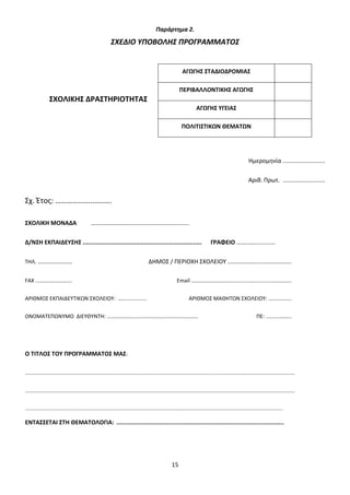 Παράρτημα 2.

ΣΧΕΔΙΟ ΥΠΟΒΟΛΗΣ ΠΡΟΓΡΑΜΜΑΤΟΣ

ΑΓΩΓΗΣ ΣΤΑΔΙΟΔΡΟΜΙΑΣ
ΠΕΡΙΒΑΛΛΟΝΤΙΚΗΣ ΑΓΩΓΗΣ

ΣΧΟΛΙΚΗΣ ΔΡΑΣΤΗΡΙΟΤΗΤΑΣ
ΑΓΩΓΗΣ ΥΓΕΙΑΣ
ΠΟΛΙΤΙΣΤΙΚΩΝ ΘΕΜΑΤΩΝ

Ημερομηνία ..........................
Αριθ. Πρωτ. ..........................

Σχ. Έτος: ………….......……….
ΣΧΟΛΙΚΗ ΜΟΝΑΔΑ

…………………………………………………........

Δ/ΝΣΗ ΕΚΠΑΙΔΕΥΣΗΣ .....................................................................

ΓΡΑΦΕΙΟ ………….........….

ΤΗΛ. …………………..

ΔΗΜΟΣ / ΠΕΡΙΟΧΗ ΣΧΟΛΕΙΟΥ …...………….....….…………...

FAX ……….……….…….

Email ……………………………...…..……….......…………….

ΑΡΙΘΜΟΣ ΕΚΠΑΙΔΕΥΤΙΚΩΝ ΣΧΟΛΕΙΟΥ: ……......….....

ΑΡΙΘΜΟΣ ΜΑΘΗΤΩΝ ΣΧΟΛΕΙΟΥ: ……………..

ΟΝΟΜΑΤΕΠΩΝΥΜΟ ΔΙΕΥΘΥΝΤΗ: ………………...……………………………………….

ΠΕ: ..........……..

Ο ΤΙΤΛΟΣ ΤΟΥ ΠΡΟΓΡΑΜΜΑΤΟΣ ΜΑΣ:
......................................................................................................................................................................................
......................................................................................................................................................................................
..............................................................................................................................................................................

ΕΝΤΑΣΣΕΤΑΙ ΣΤΗ ΘΕΜΑΤΟΛΟΓΙΑ: ...............................................................................................

15

 