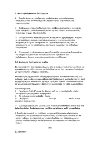 [16]
Δ.Σ. ΚΕΡΑΜΙΟΥ
3.2.Κατά τη διάρκεια του διαλείμματος
Οι μαθητές και οι εκπαιδευτικοί που βρίσκονται στον αύλειο χώρο
παραμένουν εκεί. Δεν πλησιάζουν τις προσόψεις του κτιρίου και άλλες
επικινδυνότητες.
Οι εφημερεύοντες εκπαιδευτικοί στους ορόφους, οι επιμελητές τους και οι
τυχόν υπάρχοντες μαθητές εφαρμόζουν τις σχετικές οδηγίες αυτοπροστασίας
ανάλογα με το χώρο που βρίσκονται.
Μόλις ακουστεί ο προαναφερόμενος συνθηματικός ήχος λήξης του σεισμού,
οι εφημερεύοντες εκπαιδευτικοί και οι επιμελητές εκκενώνουν το κτίριο
σύμφωνα με το Σχέδιο του Σχολείου. Οι επιμελητές παίρνουν μαζί τους το
απουσιολόγιο και την κατάσταση με τα στοιχεία των γονέων και κηδεμόνων
των μαθητών.
Προσεισμικά οι εφημερεύοντες εκπαιδευτικοί θα μεριμνούν καθημερινά για
την υποχρεωτική εκκένωση των αιθουσών, κατά τη διάρκεια του
διαλείμματος, ώστε να μην υπάρχουν μαθητές στις αίθουσες.
3.3. Διαδικασία Εκκένωσης του κτιρίου
Σε ότι αφορά στην διαδικασία εκκένωσης όλοι οι εκπαιδευτικοί είναι υπεύθυνοι για
την εκκένωση της αίθουσας στην οποία διδάσκουν την ώρα του σεισμού σύμφωνα
με τις οδηγίες που υπάρχουν παρακάτω.
Μετά το πέρας της σεισμικής δόνησης εφαρμόζεται η διαδικασία εκκένωσης των
αιθουσών ανά όροφο που περιγράφεται στο Παράρτημα Α, ακολουθώντας την αρχή
της εγγύτητας των αιθουσών σε σχέση με την έξοδο, δηλαδή εκκενώνονται πρώτα
τα τμήματα και οι πτέρυγες που βρίσκονται πλησιέστερα στο κάθε κλιμακοστάσιο.
Πιο συγκεκριμένα:
Τα τμήματα Γ΄, Β΄, Δ΄ και Α΄ θα φύγουν από την κεντρική είσοδο - έξοδο
του σχολείου με η σειρά που αναφέρονται.
 Τα λυόμενα : από την είσοδο - έξοδο.
Τα τμήματα ....................................... από την ......................... έξοδο με την
σειρά που αναφέρονται.
Ο χώρος συγκέντρωσης Σχολείου μετά το σεισμό οριοθετείται μεταξύ των δύο
Καλαθιών Καλα- θοσφαίρισης του γηπέδου, στην βόρεια αυλή του σχολείου.
Οι μαθητές που κατά την εκδήλωση του σεισμού βρίσκονται μόνοι τους σε
διαδρόμους, στο γυμναστήριο ή στις τουαλέτες, μετά το πέρας του σεισμού θα
πρέπει να βγουν στο προαύλιο και να κατευθυνθούν στον προαναφερόμενο
χώρο με μεγάλη προσοχή, αποφεύγοντας να προσεγγίσουν τις προσόψεις του
κτιρίου.
 