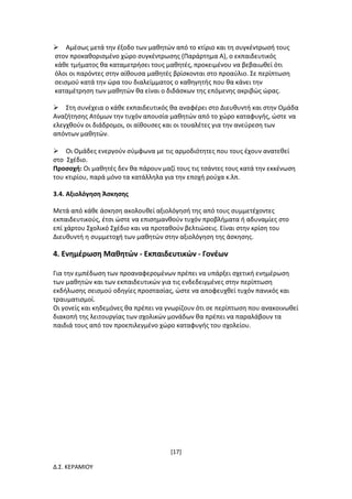 [17]
Δ.Σ. ΚΕΡΑΜΙΟΥ
Αμέσως μετά την έξοδο των μαθητών από το κτίριο και τη συγκέντρωσή τους
στον προκαθορισμένο χώρο συγκέντρωσης (Παράρτημα Α), ο εκπαιδευτικός
κάθε τμήματος θα καταμετρήσει τους μαθητές, προκειμένου να βεβαιωθεί ότι
όλοι οι παρόντες στην αίθουσα μαθητές βρίσκονται στο προαύλιο. Σε περίπτωση
σεισμού κατά την ώρα του διαλείμματος ο καθηγητής που θα κάνει την
καταμέτρηση των μαθητών θα είναι ο διδάσκων της επόμενης ακριβώς ώρας.
Στη συνέχεια ο κάθε εκπαιδευτικός θα αναφέρει στο Διευθυντή και στην Ομάδα
Αναζήτησης Ατόμων την τυχόν απουσία μαθητών από το χώρο καταφυγής, ώστε να
ελεγχθούν οι διάδρομοι, οι αίθουσες και οι τουαλέτες για την ανεύρεση των
απόντων μαθητών.
Οι Ομάδες ενεργούν σύμφωνα με τις αρμοδιότητες που τους έχουν ανατεθεί
στο Σχέδιο.
Προσοχή: Οι μαθητές δεν θα πάρουν μαζί τους τις τσάντες τους κατά την εκκένωση
του κτιρίου, παρά μόνο τα κατάλληλα για την εποχή ρούχα κ.λπ.
3.4. Αξιολόγηση Άσκησης
Μετά από κάθε άσκηση ακολουθεί αξιολόγησή της από τους συμμετέχοντες
εκπαιδευτικούς, έτσι ώστε να επισημανθούν τυχόν προβλήματα ή αδυναμίες στο
επί χάρτου Σχολικό Σχέδιο και να προταθούν βελτιώσεις. Είναι στην κρίση του
Διευθυντή η συμμετοχή των μαθητών στην αξιολόγηση της άσκησης.
4. Ενημέρωση Μαθητών - Εκπαιδευτικών - Γονέων
Για την εμπέδωση των προαναφερομένων πρέπει να υπάρξει σχετική ενημέρωση
των μαθητών και των εκπαιδευτικών για τις ενδεδειγμένες στην περίπτωση
εκδήλωσης σεισμού οδηγίες προστασίας, ώστε να αποφευχθεί τυχόν πανικός και
τραυματισμοί.
Οι γονείς και κηδεμόνες θα πρέπει να γνωρίζουν ότι σε περίπτωση που ανακοινωθεί
διακοπή της λειτουργίας των σχολικών μονάδων θα πρέπει να παραλάβουν τα
παιδιά τους από τον προεπιλεγμένο χώρο καταφυγής του σχολείου.
 