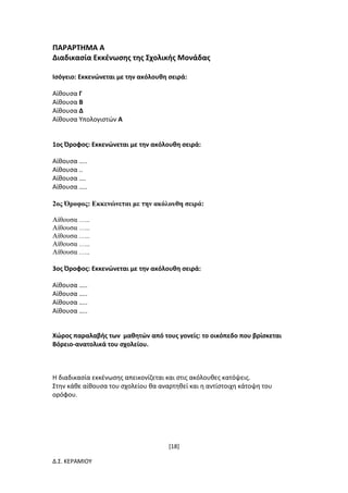 [18]
Δ.Σ. ΚΕΡΑΜΙΟΥ
ΠΑΡΑΡΤΗΜΑ Α
Διαδικασία Εκκένωσης της Σχολικής Μονάδας
Ισόγειο: Εκκενώνεται με την ακόλουθη σειρά:
Αίθουσα Γ
Αίθουσα Β
Αίθουσα Δ
Αίθουσα Υπολογιστών Α
1ος Όροφος: Εκκενώνεται με την ακόλουθη σειρά:
Αίθουσα …..
Αίθουσα ..
Αίθουσα ….
Αίθουσα …..
2ος Όροφος: Εκκενώνεται με την ακόλουθη σειρά:
Αίθουσα …..
Αίθουσα …..
Αίθουσα …..
Αίθουσα …..
Αίθουσα …..
3ος Όροφος: Εκκενώνεται με την ακόλουθη σειρά:
Αίθουσα …..
Αίθουσα …..
Αίθουσα …..
Αίθουσα …..
Χώρος παραλαβής των μαθητών από τους γονείς: το οικόπεδο που βρίσκεται
Βόρειο-ανατολικά του σχολείου.
Η διαδικασία εκκένωσης απεικονίζεται και στις ακόλουθες κατόψεις.
Στην κάθε αίθουσα του σχολείου θα αναρτηθεί και η αντίστοιχη κάτοψη του
ορόφου.
 