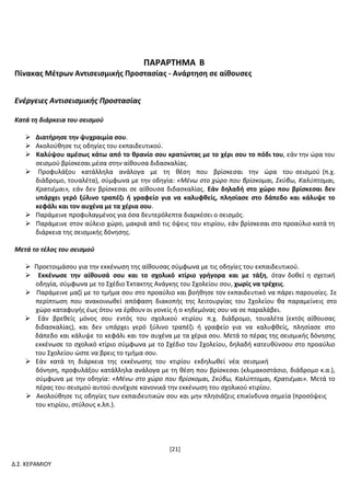 [21]
Δ.Σ. ΚΕΡΑΜΙΟΥ
ΠΑΡΑΡΤΗΜΑ Β
Πίνακας Μέτρων Αντισεισμικής Προστασίας - Ανάρτηση σε αίθουσες
Ενέργειες Αντισεισμικής Προστασίας
Κατά τη διάρκεια του σεισμού
 Διατήρησε την ψυχραιμία σου.
 Ακολούθησε τις οδηγίες του εκπαιδευτικού.
 Καλύψου αμέσως κάτω από το θρανίο σου κρατώντας με το χέρι σου το πόδι του, εάν την ώρα του
σεισμού βρίσκεσαι μέσα στην αίθουσα διδασκαλίας.
 Προφυλάξου κατάλληλα ανάλογα με τη θέση που βρίσκεσαι την ώρα του σεισμού (π.χ.
διάδρομο, τουαλέτα), σύμφωνα με την οδηγία: «Μένω στο χώρο που βρίσκομαι, Σκύβω, Καλύπτομαι,
Κρατιέμαι», εάν δεν βρίσκεσαι σε αίθουσα διδασκαλίας. Εάν δηλαδή στο χώρο που βρίσκεσαι δεν
υπάρχει γερό ξύλινο τραπέζι ή γραφείο για να καλυφθείς, πλησίασε στο δάπεδο και κάλυψε το
κεφάλι και τον αυχένα με τα χέρια σου.
 Παράμεινε προφυλαγμένος για όσα δευτερόλεπτα διαρκέσει ο σεισμός.
 Παράμεινε στον αύλειο χώρο, μακριά από τις όψεις του κτιρίου, εάν βρίσκεσαι στο προαύλιο κατά τη
διάρκεια της σεισμικής δόνησης.
Μετά το τέλος του σεισμού
 Προετοιμάσου για την εκκένωση της αίθουσας σύμφωνα με τις οδηγίες του εκπαιδευτικού.
 Εκκένωσε την αίθουσά σου και το σχολικό κτίριο γρήγορα και με τάξη, όταν δοθεί η σχετική
οδηγία, σύμφωνα με το Σχέδιο Έκτακτης Ανάγκης του Σχολείου σου, χωρίς να τρέχεις.
 Παράμεινε μαζί με το τμήμα σου στο προαύλιο και βοήθησε τον εκπαιδευτικό να πάρει παρουσίες. Σε
περίπτωση που ανακοινωθεί απόφαση διακοπής της λειτουργίας του Σχολείου θα παραμείνεις στο
χώρο καταφυγής έως ότου να έρθουν οι γονείς ή ο κηδεμόνας σου να σε παραλάβει.
 Εάν βρεθείς μόνος σου εντός του σχολικού κτιρίου π.χ. διάδρομο, τουαλέτα (εκτός αίθουσας
διδασκαλίας), και δεν υπάρχει γερό ξύλινο τραπέζι ή γραφείο για να καλυφθείς, πλησίασε στο
δάπεδο και κάλυψε το κεφάλι και τον αυχένα με τα χέρια σου. Μετά το πέρας της σεισμικής δόνησης
εκκένωσε το σχολικό κτίριο σύμφωνα με το Σχέδιο του Σχολείου, δηλαδή κατευθύνσου στο προαύλιο
του Σχολείου ώστε να βρεις το τμήμα σου.
 Εάν κατά τη διάρκεια της εκκένωσης του κτιρίου εκδηλωθεί νέα σεισμική
δόνηση, προφυλάξου κατάλληλα ανάλογα με τη θέση που βρίσκεσαι (κλιμακοστάσιο, διάδρομο κ.α.),
σύμφωνα με την οδηγία: «Μένω στο χώρο που βρίσκομαι, Σκύβω, Καλύπτομαι, Κρατιέμαι». Μετά το
πέρας του σεισμού αυτού συνέχισε κανονικά την εκκένωση του σχολικού κτιρίου.
 Ακολούθησε τις οδηγίες των εκπαιδευτικών σου και μην πλησιάζεις επικίνδυνα σημεία (προσόψεις
του κτιρίου, στύλους κ.λπ.).
 