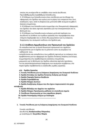 [4]
Δ.Σ. ΚΕΡΑΜΙΟΥ
οποίος στη συνέχεια θα το υποβάλει στην οικεία Διεύθυνση
Πρωτοβάθμιας/Δευτεροβάθμιας Εκπαίδευσης.
2. Ο Σύλλογος των Εκπαιδευτικών είναι υπεύθυνος για τον έλεγχο της
εφαρμογής του Σχεδίου και κυρίως για το μέρος των ενεργειών που τους
αναλογούν, πριν, κατά τη διάρκεια και μετά από κάθε σεισμικό συμβάν ή
άσκηση ετοιμότητας.
3. Ο Σύλλογος των Εκπαιδευτικών συμμετέχει στις δοκιμαστικές εφαρμογές
του Σχεδίου και κάνει σχετικές προτάσεις για την επικαιροποίηση και τη
βελτίωσή του.
4. Ο Σύλλογος των Εκπαιδευτικών ενέκρινε μετά από πρόταση του
Διευθυντή τη σύνθεση των ομάδων εργασίας που περιγράφονται στην
επόμενη παράγραφο και οι οποίες θα μεριμνήσουν για τις ενέργειες
διαχείρισης του σεισμικού κινδύνου στο Σχολείο μας.
2.1.2.Ανάθεση Αρμοδιοτήτων στο Προσωπικό του Σχολείου
Οι εκπαιδευτικοί και το λοιπό διοικητικό προσωπικό του σχολείου:
- ενημερώνονται για το Σχέδιο και το μελετούν ώστε να γνωρίζουν τα
καθήκοντά τους.
- εκπαιδεύονται και εκπαιδεύουν τους μαθητές σχετικά με τις ενέργειες που
προβλέπονται για την εφαρμογή του Σχεδίου Έκτακτης Ανάγκης για Σεισμό,
συμμετέχοντας στις προβλεπόμενες ασκήσεις ετοιμότητας.
- μεριμνούν για τη βελτίωση του Σχεδίου κάνοντας σχετικές προτάσεις.
Για την αποτελεσματικότερη διαχείριση των σεισμικών συμβάντων, στο
παρόν Σχέδιο προβλέπονται οι ακόλουθες ομάδες εργασίας:
α/α Ομάδες Εργασίας
1. Γενικός Υπεύθυνος για τις Ενέργειες Διαχείρισης του Σεισμικού Κινδύνου
2. Ομάδα Σύνταξης του Σχεδίου Έκτακτης Ανάγκης για Σεισμό
3. Ομάδα Παροχής Πρώτων Βοηθειών
4. Ομάδα Πυρασφάλειας
5. Ομάδα Ελέγχου Δικτύων
6. Ομάδα Αναζήτησης Ατόμων που δεν έχουν παρουσιαστεί στο χώρο
καταφυγής
7. Ομάδα Φύλαξης του Αρχείου του σχολείου
8. Ομάδα Ελέγχου Προσέγγισης μαθητών σε επικίνδυνα σημεία
9. Υπεύθυνοι Επικοινωνίας με τους αρμόδιους φορείς
10. Ομάδα Υποστήριξης Ατόμων με Αναπηρία
11. …………………………………………………………………..
1. Γενικός Υπεύθυνος για τις Ενέργειες Διαχείρισης του Σεισμικού Κινδύνου
Γενικός υπεύθυνος:
Διευθυντής Χονδρονικόλας Πάτροκλος
με αναπληρωτή Κουρτίδου Μαρία
 
