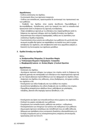 [5]
Δ.Σ. ΚΕΡΑΜΙΟΥ
Αρμοδιότητες:
- Ευθύνη εκπόνησης του Σχεδίου.
- Συντονισμός όλων των σχετικών ενεργειών.
- Ευθύνη για εκπαίδευση, προετοιμασία & συντονισμό του προσωπικού και
των μαθητών.
- Υποβολή του Σχεδίου στην οικεία Διεύθυνση Πρωτοβάθμιας /
Δευτεροβάθμιας Εκπαίδευσης, μετά την έγκρισή του από το εκπαιδευτικό
προσωπικό κατά τη διάρκεια της σχετικής συνεδρίασης.
- Λήψη αποφάσεων σχετικά με τις ελλείψεις που παρατηρήθηκαν κατά τη
διάρκεια του σχετικού ελέγχου από την Ομάδα Σύνταξης του Σχεδίου
(περισσότερα στην επόμενη παράγραφο), καθώς και τις προτάσεις των
υπολοίπων Ομάδων Εργασίας.
- Γνωστοποίηση στους γονείς και κηδεμόνες των μαθητών ότι μετά από ένα
σεισμικό συμβάν θα πρέπει να παραλάβουν τα παιδιά τους από το χώρο
καταφυγής του σχολείου, εάν αποφασιστεί από τους αρμοδίους φορείς η
διακοπή της λειτουργίας των σχολικών μονάδων.
2. Ομάδα Σύνταξης του Σχεδίου
Μέλη:
α. Χονδρονικόλας Πάτροκλος β. Κουρτίδου Μαρία
γ. Τσιλογεώργη Θωμαή δ. Καραμήτρου Ευαγγελία
ε. Φαρφαρατζή Ιωάννα στ. Νιτάκη Μαρία ζ.Γουλιού Χριστίνα
Αρμοδιότητες:
- Εκπόνηση του Σχεδίου.
- Διενέργεια τακτικού ελέγχου των χώρων του κτιρίου κατά τη διάρκεια της
σχολικής χρονιάς και καταγραφή των ελλείψεων που παρατηρούνται σχετικά
με την τήρηση βασικών προϋποθέσεων για την εφαρμογή του Σχεδίου όπως:
- Ανάρτηση του Σχεδίου στις αίθουσες, στους διαδρόμους, στο χώρο εισόδου
του σχολείου κ.λπ.
- Επισήμανση των οδών διαφυγής και των εξόδων του κτιρίου.
- Δυνατότητα πρόσβασης στις οδούς διαφυγής και τις εξόδους του κτιρίου.
- Προμήθεια απαραίτητων εφοδίων όπως: ραδιόφωνο με μπαταρίες,
τηλεβόας, βασικά είδη παροχής πρώτων βοηθειών, κ.λπ.
- Επισήμανση και άρση των επικινδυνοτήτων στους χώρους του σχολείου.
- Επιλογή του χώρου καταφυγής των μαθητών.
- Ενημέρωση των εκπαιδευτικών, μαθητών και γονέων – κηδεμόνων.
- Επικαιροποίηση των στοιχείων των γονέων και κηδεμόνων των μαθητών.
- Δημιουργία σχετικών καταλόγων και τοποθέτησή τους σε κάθε αίθουσα.
- Μέριμνα για πρόσβαση στους κεντρικούς διακόπτες ηλεκτροδότησης κ.ά.
- Συνεχής ενημέρωση για τις επικαιροποιημένες ενέργειες αντισεισμικής
προστασίας από τον Ο.Α.Σ.Π.
 