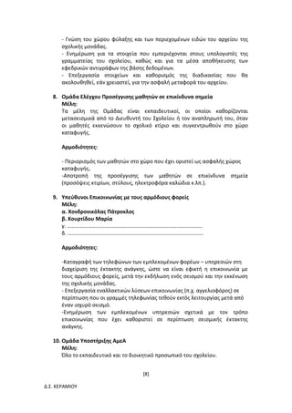[8]
Δ.Σ. ΚΕΡΑΜΙΟΥ
- Γνώση του χώρου φύλαξης και των περιεχομένων ειδών του αρχείου της
σχολικής μονάδας.
- Ενημέρωση για τα στοιχεία που εμπεριέχονται στους υπολογιστές της
γραμματείας του σχολείου, καθώς και για τα μέσα αποθήκευσης των
εφεδρικών αντιγράφων της βάσης δεδομένων.
- Επεξεργασία στοιχείων και καθορισμός της διαδικασίας που θα
ακολουθηθεί, εάν χρειαστεί, για την ασφαλή μεταφορά του αρχείου.
8. Ομάδα Ελέγχου Προσέγγισης μαθητών σε επικίνδυνα σημεία
Μέλη:
Τα μέλη της Ομάδας είναι εκπαιδευτικοί, οι οποίοι καθορίζονται
μετασεισμικά από το Διευθυντή του Σχολείου ή τον αναπληρωτή του, όταν
οι μαθητές εκκενώσουν το σχολικό κτίριο και συγκεντρωθούν στο χώρο
καταφυγής.
Αρμοδιότητες:
- Περιορισμός των μαθητών στο χώρο που έχει οριστεί ως ασφαλής χώρος
καταφυγής.
-Αποτροπή της προσέγγισης των μαθητών σε επικίνδυνα σημεία
(προσόψεις κτιρίων, στύλους, ηλεκτροφόρα καλώδια κ.λπ.).
9. Υπεύθυνοι Επικοινωνίας με τους αρμόδιους φορείς
Μέλη:
α. Χονδρονικόλας Πάτροκλος
β. Κουρτίδου Μαρία
γ. ……………………………………………………………………………………….
δ. ……………………………………………………………………………………….
Αρμοδιότητες:
-Καταγραφή των τηλεφώνων των εμπλεκομένων φορέων – υπηρεσιών στη
διαχείριση της έκτακτης ανάγκης, ώστε να είναι εφικτή η επικοινωνία με
τους αρμόδιους φορείς, μετά την εκδήλωση ενός σεισμού και την εκκένωση
της σχολικής μονάδας.
- Επεξεργασία εναλλακτικών λύσεων επικοινωνίας (π.χ. αγγελιοφόρος) σε
περίπτωση που οι γραμμές τηλεφωνίας τεθούν εκτός λειτουργίας μετά από
έναν ισχυρό σεισμό.
-Ενημέρωση των εμπλεκομένων υπηρεσιών σχετικά με τον τρόπο
επικοινωνίας που έχει καθοριστεί σε περίπτωση σεισμικής έκτακτης
ανάγκης.
10. Ομάδα Υποστήριξης ΑμεΑ
Μέλη:
Όλο το εκπαιδευτικό και το διοικητικό προσωπικό του σχολείου.
 