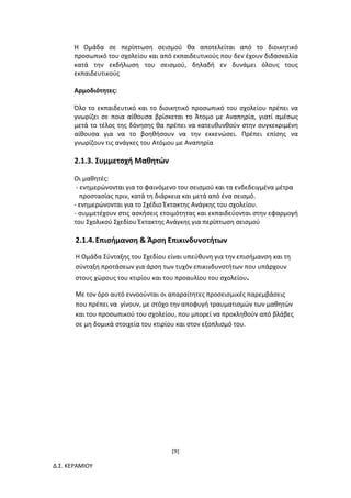 [9]
Δ.Σ. ΚΕΡΑΜΙΟΥ
Η Ομάδα σε περίπτωση σεισμού θα αποτελείται από το διοικητικό
προσωπικό του σχολείου και από εκπαιδευτικούς που δεν έχουν διδασκαλία
κατά την εκδήλωση του σεισμού, δηλαδή εν δυνάμει όλους τους
εκπαιδευτικούς
Αρμοδιότητες:
Όλο το εκπαιδευτικό και το διοικητικό προσωπικό του σχολείου πρέπει να
γνωρίζει σε ποια αίθουσα βρίσκεται το Άτομο με Αναπηρία, γιατί αμέσως
μετά το τέλος της δόνησης θα πρέπει να κατευθυνθούν στην συγκεκριμένη
αίθουσα για να το βοηθήσουν να την εκκενώσει. Πρέπει επίσης να
γνωρίζουν τις ανάγκες του Ατόμου με Αναπηρία
2.1.3. Συμμετοχή Μαθητών
Οι μαθητές:
- ενημερώνονται για το φαινόμενο του σεισμού και τα ενδεδειγμένα μέτρα
προστασίας πριν, κατά τη διάρκεια και μετά από ένα σεισμό.
- ενημερώνονται για το Σχέδιο Έκτακτης Ανάγκης του σχολείου.
- συμμετέχουν στις ασκήσεις ετοιμότητας και εκπαιδεύονται στην εφαρμογή
του Σχολικού Σχεδίου Έκτακτης Ανάγκης για περίπτωση σεισμού
2.1.4.Επισήμανση & Άρση Επικινδυνοτήτων
Η Ομάδα Σύνταξης του Σχεδίου είναι υπεύθυνη για την επισήμανση και τη
σύνταξη προτάσεων για άρση των τυχόν επικινδυνοτήτων που υπάρχουν
στους χώρους του κτιρίου και του προαυλίου του σχολείου.
Με τον όρο αυτό εννοούνται οι απαραίτητες προσεισμικές παρεμβάσεις
που πρέπει να γίνουν, με στόχο την αποφυγή τραυματισμών των μαθητών
και του προσωπικού του σχολείου, που μπορεί να προκληθούν από βλάβες
σε μη δομικά στοιχεία του κτιρίου και στον εξοπλισμό του.
 