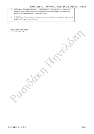 ΠΑΡΑΔΟΣΗ ΚΑΙ ΜΟΝΤΕΡΝΙΣΜΟΣ ΣΤΗ ΝΕΟΕΛΛΗΝΙΚΗ ΠΟΙΗΣΗ
1ο
ΛΥΚΕΙΟ ΣΠΑΡΤΗΣ [12]
4. «Ενδοχώρα» [Τρία αποσπάσματα] - «Καλλιπάτειρα» : Να ανιχνεύσετε το λογοτεχνικό
ρεύμα στο οποίο ανήκουν τα παραπάνω ποιήματα και να αιτιολογήσετε την επιλογή σας
παραθέτοντας 3 χαρακτηριστικά για το καθένα τους.
5. Κ. Π. Καβάφης: Καταγράψτε τα ιδιαίτερα χαρακτηριστικά της θεματολογίας και της ποιητικής
γραφής του ξεχωριστού αυτού ποιητή.
ΡΑΣΙΔΑΚΗ ΠΗΝΕΛΟΠΗ
1ο ΛΥΚΕΙΟ ΣΠΑΡΤΗΣ
 