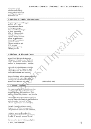 ΠΑΡΑΔΟΣΗ ΚΑΙ ΜΟΝΤΕΡΝΙΣΜΟΣ ΣΤΗ ΝΕΟΕΛΛΗΝΙΚΗ ΠΟΙΗΣΗ
1ο
ΛΥΚΕΙΟ ΣΠΑΡΤΗΣ [3]
σας άρπαξεν η τύχη
την νικητήριον δάφνην,
και από μυρτιά σας έπλεξε
και πένθιμον κυπάρισσον
στέφανον άλλον.
…
5. Αλέξανδρου . Ρ. Ραγκαβή , «Αποχαιρετισμός» .
Τους στεναγμούς του στήθους μου
θε να σοι φέρ’ η αύρα
και τα πικρά μου δάκρυα
τα σύννεφα τα μαύρα.
Μακράν σου θα μαραίνωμαι
ως θύμος των βουνών
θολήν θα βλέπω την ζωήν
τον κόσμον σκοτεινόν.
Πηγαίνω όπου με πλανούν
αι μοίρ’ αι εχθρικαί μου
όπου το φύλλον, παίγνιον
χειμερινού ανέμου.
Πηγαίνω, τι με μέλει πού;
Αν δε θα σε ιδώ
η γη σκιά είν’ άμορφος
ο κόσμος είν’ εδώ.
6. Κ. Παλαμάς , «Ὁ Ὀλυμπιακὸς Ὕμνος»
Ἀρχαῖο Πνεῦμ᾿ ἀθάνατο, ἁγνὲ πατέρα
τοῦ ὡραίου, τοῦ μεγάλου καὶ τ᾿ ἀληθινοῦ,
κατέβα, φανερώσου κι ἄστραψε ἐδῶ πέρα
στὴ δόξα τῆς δικῆς σου γῆς καὶ τ᾿ οὐρανοῦ.
Στὸ δρόμο καὶ στὸ πάλεμα καὶ στὸ λιθάρι,
στῶν εὐγενῶν Ἀγώνων λάμψε τὴν ὁρμὴ
καὶ μὲ τ᾿ ἀμάραντο στεφάνωσε κλωνάρι
καὶ σιδερένιο πλάσε κι ἄξιο τὸ κορμί.
Κάμποι, βουνὰ καὶ πέλαγα φέγγουν μαζί σου
σὰν ἕνας λευκοπόρφυρος μέγας ναός.
Καὶ τρέχει στὸ ναὸ ἐδῶ προσκυνητής σου,
Ἀρχαῖο Πνεῦμ᾿ ἀθάνατο κάθε λαός. (Ἀσάλευτη Ζωή, 1896)
7. Κ. Παλαμάς , «Πατρίδες»
Εδώ ουρανός παντού κι ολούθε ήλιου αχτίνα,
και κάτι ολόγυρα σαν του Υμηττού το μέλι,
βγαίνουν αμάραντ’ από μάρμαρο τα κρίνα,
λάμπει γεννήτρα ενός Ολύμπου η θεία Πεντέλη.
Στην ομορφιά σκοντάβει σκάφτοντας η αξίνα,
στα σπλάχνα αντί θνητούς θεούς κρατά η Κυβέλη,
μενεξεδένιο αίμα γοργοστάζ’ η Αθήνα
κάθε που τη χτυπάν του Δειλινού τα βέλη.
Της ιερής ελιάς εδώ ναοί και οι κάμποι
ανάμεσα στον όχλο εδώ που αργοσαλεύει
καθώς απάνου σ’ ασπρολούλουδο μια κάμπη,
ο λαός των λειψάνων ζη και βασιλεύει
χιλιόψυχος, το πνεύμα και στο χώμα λάμπει,
το νιώθω, με σκοτάδια μέσα μου παλεύει
Εκεί που ακόμα ζουν οι Φαίακες του Ομήρου
 