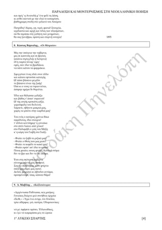 ΠΑΡΑΔΟΣΗ ΚΑΙ ΜΟΝΤΕΡΝΙΣΜΟΣ ΣΤΗ ΝΕΟΕΛΛΗΝΙΚΗ ΠΟΙΗΣΗ
1ο
ΛΥΚΕΙΟ ΣΠΑΡΤΗΣ [4]
και σμίγ’ η Ανατολή μ’ ένα φιλί τη Δύση,
κι ανθεί παντού με την ελιά το κυπαρίσσι,
βαθύχρωμη στολή στο γαλανό του Απείρου
Πατρίδες! Αέρας, γη, νερό, φωτιά! Στοιχεία,
αχάλαστα και αρχή και τέλος των πλασμάτων,
σα θα περάσω στη γαλήνη των μνημάτων,
θα σας ξανάβρω, πρώτη και στερνή ευτυχία! 1895
8. Κώστας Βάρναλης , «Οι Μοιραίοι»
Μες την υπόγεια την ταβέρνα,
μες σε καπνούς και σε βρισιές
(απάνω στρίγγλιζε η λατέρνα)
όλ'η παρέα πίναμ' εψες'
εψές, σαν όλα τα βραδάκια,
να πάνε κάτου τα φαρμάκια.
Σφιγγόταν ένας πλάι στον άλλο
και κάπου εφτυούσε καταγής.
Ω! πόσο βάσανο μεγάλο
το βάσανο είναι της ζωής!
Όσο κι ο νους να τυραννιέται,
άσπρην ημέρα δε θυμιέται.
Ήλιε και θάλασσα γαλάζα
και βάθος τ' άσωτ' ουρανού!
Ω! της αυγής κροκάτη γάζα,
γαρούφαλα του δειλινού,
λάμπετε, σβήνετε μακριά μας,
χωρίς να μπείτε στην καρδιά μας!
Του ενός ο πατέρας χρόνια δέκα
παράλυτος, ίδιο στοιχειό'
τ' άλλου κοντόημερ' η γυναίκα
στο σπίτι λιώνει από χτικιό'
στο Παλαμήδι ο γιός του Μάζη
κ' η κόρη του Γιαβή στο Γκάζι.
- Φταίει το ζαβό το ριζικό μας!
- Φταίει ο Θεός που μας μισεί!
- Φταίει το κεφάλι το κακό μας!
- Φταίει πρώτ' απ' όλα το κρασί!
Ποιος φταίει; ποιος φταίει; Κανένα στόμα
δεν το βρε και δεν το 'πε ακόμα.
Έτσι στη σκότεινη ταβέρνα
πίνουμε πάντα μας σκυφτοί.
Σαν τα σκουλήκια, κάθε φτέρνα
όπου μας εύρει μας πατεί.
Δειλοί, μοιραίοι κι άβουλοι αντάμα,
προσμένουμε, ίσως, κάποιο θάμα!
9. Λ. Μαβίλης , «Καλλιπάτειρα»
«Ἀρχόντισσα Ροδίτισσα, πῶς μπῆκες;
Γυναῖκες διώχνει μιὰ συνήθεια ἀρχαία
ἐδῶθε.» «Ἔχω ἕνα ἀνίψι, τὸν Εὐκλέα,
τρία ἀδέρφια, γιό, πατέρα, Ὀλυμπιονίκες·
νὰ μὲ ἀφήσετε πρέπει, Ἑλλανοδίκες,
κι ἐγὼ νὰ καμαρώσω μὲς τὰ ὡραῖα
 