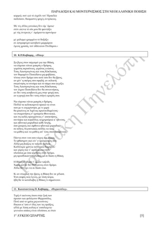 ΠΑΡΑΔΟΣΗ ΚΑΙ ΜΟΝΤΕΡΝΙΣΜΟΣ ΣΤΗ ΝΕΟΕΛΛΗΝΙΚΗ ΠΟΙΗΣΗ
1ο
ΛΥΚΕΙΟ ΣΠΑΡΤΗΣ [5]
κορμιά, ποὺ γιὰ τὸ ἀγρίλι τοῦ Ἡρακλέα
παλεύουν, θαυμαστὲς ψυχὲς ἀντρίκειες.
Μὲ τὲς ἄλλες γυναῖκες δὲν εἶμ᾿ ὅμοια·
στὸν αἰῶνα τὸ σόι μου θὰ φαντάζει
μὲ τῆς ἀντρειᾶς τ᾿ ἀμάραντα προνόμια·
μὲ μάλαμα γραμμένο τὸ δοξάζει
σὲ ἀστραφτερὸ κατεβατὸ μαρμάρου
ὕμνος χρυσός, τοῦ ἀθάνατου Πινδάρου.»
10. Κ.Π.Καβάφης , «Ιθάκη»
Σα βγεις στον πηγαιμό για την Ιθάκη,
να εύχεσαι νάναι μακρύς ο δρόμος,
γεμάτος περιπέτειες, γεμάτος γνώσεις.
Τους Λαιστρυγόνας και τους Κύκλωπας,
τον θυμωμένο Ποσειδώνα μη φοβάσαι,
τέτοια στον δρόμο σου ποτέ σου δεν θα βρεις,
αν μέν’ η σκέψις σου υψηλή, αν εκλεκτή
συγκίνησις το πνεύμα και το σώμα σου αγγίζει.
Τους Λαιστρυγόνας και τους Κύκλωπας,
τον άγριο Ποσειδώνα δεν θα συναντήσεις,
αν δεν τους κουβανείς μες στην ψυχή σου,
αν η ψυχή σου δεν τους στήνει εμπρός σου.
Να εύχεσαι νάναι μακρύς ο δρόμος.
Πολλά τα καλοκαιρινά πρωιά να είναι
που με τι ευχαρίστησι, με τι χαρά
θα μπαίνεις σε λιμένας πρωτοειδωμένους·
να σταματήσεις σ’ εμπορεία Φοινικικά,
και τες καλές πραγμάτειες ν’ αποκτήσεις,
σεντέφια και κοράλλια, κεχριμπάρια κ’ έβενους,
και ηδονικά μυρωδικά κάθε λογής,
όσο μπορείς πιο άφθονα ηδονικά μυρωδικά·
σε πόλεις Aιγυπτιακές πολλές να πας,
να μάθεις και να μάθεις απ’ τους σπουδασμένους.
Πάντα στον νου σου νάχεις την Ιθάκη.
Το φθάσιμον εκεί είν’ ο προορισμός σου.
Aλλά μη βιάζεις το ταξείδι διόλου.
Καλλίτερα χρόνια πολλά να διαρκέσει·
και γέρος πια ν’ αράξεις στο νησί,
πλούσιος με όσα κέρδισες στον δρόμο,
μη προσδοκώντας πλούτη να σε δώσει η Ιθάκη.
Η Ιθάκη σ’ έδωσε τ’ ωραίο ταξείδι.
Χωρίς αυτήν δεν θάβγαινες στον δρόμο.
Άλλα δεν έχει να σε δώσει πια.
Κι αν πτωχική την βρεις, η Ιθάκη δεν σε γέλασε.
Έτσι σοφός που έγινες, με τόση πείρα,
ήδη θα το κατάλαβες η Ιθάκες τι σημαίνουν.
11. Κωνσταντίνος Π. Καβάφης , «Θερμοπύλες».
Τιμή σ' εκείνους όπου στην ζωή των
ώρισαν και φυλάγουν Θερμοπύλες.
Ποτέ από το χρέος μη κινούντες·
δίκαιοι κ' ίσοι σ' όλες των τες πράξεις,
αλλά με λύπη κιόλας κ' ευσπλαχνία·
γενναίοι οσάκις είναι πλούσιοι, κι όταν
 