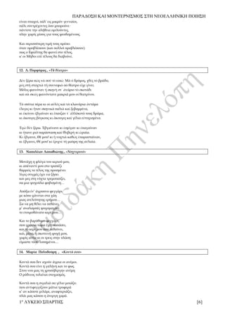 ΠΑΡΑΔΟΣΗ ΚΑΙ ΜΟΝΤΕΡΝΙΣΜΟΣ ΣΤΗ ΝΕΟΕΛΛΗΝΙΚΗ ΠΟΙΗΣΗ
1ο
ΛΥΚΕΙΟ ΣΠΑΡΤΗΣ [6]
είναι πτωχοί, πάλ' εις μικρόν γενναίοι,
πάλι συντρέχοντες όσο μπορούνε·
πάντοτε την αλήθεια ομιλούντες,
πλην χωρίς μίσος για τους ψευδομένους.
Και περισσότερη τιμή τους πρέπει
όταν προβλέπουν (και πολλοί προβλέπουν)
πως ο Εφιάλτης θα φανεί στο τέλος,
κ' οι Μήδοι επί τέλους θα διαβούνε.
12. Λ. Πορφύρας , «Τὸ θέατρο»
Δὲν ξέρω πῶς νὰ σοῦ τὸ εἰπῶ. Μὰ ὁ δρόμος, χθὲς τὸ βράδυ,
μὲς στὴ σταχτιὰ τὴ συννεφιὰ σὰ θέατρο εἶχε γίνει.
Μόλις φαινόταν ἡ σκηνὴ στ᾿ ἀνάριο τὸ σκοτάδι
καὶ σὰ σκιὲς φαινόντανε μακριά μου οἱ θεατρίνοι.
Τὰ σπίτια πέρα κι οἱ αὐλὲς καὶ τὰ κλωνάρια ἀντάμα
ἔλεγες κι ἦταν σκηνικὰ παλιὰ καὶ ξεβαμμένα,
κι ἐκεῖνοι ἐβγαίναν κι ἔπαιζαν τ᾿ ἀλλόκοτό τους δράμα,
κι ἄκουγες βόγκους κι ἄκουγες καὶ γέλια εὐτυχισμένα.
Ἐγὼ δὲν ξέρω. Ἐβγαίνανε κι ἐσμίγαν κι ἐπαγαίναν
κι ἤτανε μιὰ παράσταση καὶ θλιβερὴ κι ὡραία.
Κι ἔβγαινε, Θέ μου! κι ἡ νυχτιὰ καθὼς ἐπαρασταίναν,
κι ἔβγαινε, Θέ μου! κι ἔριχνε τὴ μαύρη της αὐλαία.
13. Ναπολέων Λαπαθιώτης , «Νυχτερινό»
Μονάχη η φλόγα του κεριού μου,
κι απέναντί μου στο τραπέζι
θαρρείς το τέλος της προσμένει
λίγες στιγμές έχει να ζήσει
και μες στη νύχτα τρεμοπαίζει,
σα μια ψυχούλα φοβισμένη…
Απόξω έν’ άγρυπνο φεγγάρι
με κόπο χάνεται στα χάη
μιας ατελεύτητης ερήμου…
Σα να μη θέλει να πεθάνει,
μ’ αναλαμπές ψυχομαχάει
το ετοιμοθάνατο κερί μου…
Και το βαρύθυμο φεγγάρι,
που χρόνια τώρα έχει σωπάσει,
και το κερί μου που πεθαίνει,
και, μέσα, η σκοτεινή ψυχή μου,
χωρίς αιτία κι οι τρεις στην πλάση
είμαστε τόσο λυπημένοι…
14. Μαρία Πολυδούρη , «Κοντά σου»
Κοντά σου δεν αχούν άγρια οι ανέμοι.
Κοντά σου είνε η γαλήνη και το φως.
Στου νου μας τη χρυσόβεργην ανέμη
Ο ρόδινος τυλιέται στοχασμός.
Κοντά σου η σιγαλιά σα γέλιο μοιάζει
που αντιφεγγίζουν μάτια τρυφερά
κ’ αν κάποτε μιλάμε, αναφτεριάζει,
πλάι μας κάπου η άνεργη χαρά.
 
