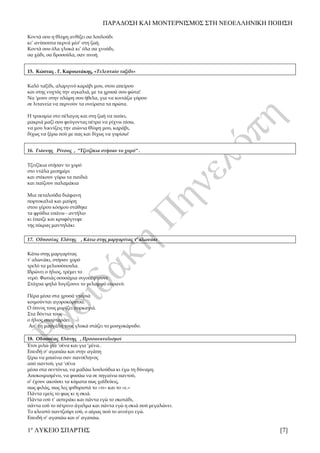 ΠΑΡΑΔΟΣΗ ΚΑΙ ΜΟΝΤΕΡΝΙΣΜΟΣ ΣΤΗ ΝΕΟΕΛΛΗΝΙΚΗ ΠΟΙΗΣΗ
1ο
ΛΥΚΕΙΟ ΣΠΑΡΤΗΣ [7]
Κοντά σου η θλίψη ανθίζει σα λουλούδι
κι’ ανύποπτα περνά μέσ’ στη ζωή.
Κοντά σου όλα γλυκά κι’ όλα σα χνούδι,
σα χάδι, σα δροσούλα, σαν πνοή.
15. Κώστας . Γ. Καρυωτάκης, «Τελευταίο ταξίδι»
Καλό ταξίδι, αλαργινό καράβι μου, στου απείρου
και στης νυχτός την αγκαλιά, με τα χρυσά σου φώτα!
Να 'μουν στην πλώρη σου ήθελα, για να κοιτάζω γύρου
σε λιτανεία να περνούν τα ονείρατα τα πρώτα.
Η τρικυμία στο πέλαγος και στη ζωή να παύει,
μακριά μαζί σου φεύγοντας πέτρα να ρίχνω πίσω,
να μου λικνίζεις την αιώνια θλίψη μου, καράβι,
δίχως να ξέρω πού με πας και δίχως να γυρίσω!
16. Γιάννης Ρίτσος , ''Τζιτζίκια στήσαν το χορό'' .
Τζιτζίκια στήσαν το χορό
στο ντάλα μεσημέρι
και στέκουν γύρω τα παιδιά
και παίζουν παλαμάκια
Μια πεταλούδα διάφανη
πορτοκαλιά και μαύρη
στου γέρου κόσμου στάθηκε
τα φρύδια επάνω - αντήλιο
κι έπαιζε και κρυφόγνεφε
της πίκρας μαντηλάκι
17. Οδυσσέας Ελύτης , Κάτω στης μαργαρίτας τ' αλωνάκι
Κάτω στης μαργαρίτας
τ' αλωνάκι, στήσαν χορό
τρελό τα μελισσόπουλα.
Ιδρώνει ο ήλιος, τρέμει το
νερό. Φωτιάς σουσάμια σιγοπέφτουνε
Στάχυα ψηλά λυγίζουνε το μελαμψό ουρανό.
Πέρα μέσα στα χρυσά νταριά
κοιμούνται αγοροκόριτσα.
Ο ύπνος τους μυρίζει πυρκαγιά.
Στα δόντια τους
ο ήλιος σπαρταράει.
Απ’ τη μασχάλη τους γλυκά στάζει το μοσχοκάρυδο.
18. Οδυσσέας Ελύτης , Προσανατολισμοί
Έτσι μιλώ για ‘σένα και για ‘μένα..
Επειδή σ’ αγαπάω και στην αγάπη
ξέρω να μπαίνω σαν πανσέληνος
από παντού, για ‘σένα
μέσα στα σεντόνια, να μαδάω λουλούδια κι έχω τη δύναμη.
Αποκοιμισμένο, να φυσάω να σε πηγαίνω παντού,
σ’ έχουν ακούσει τα κύματα πως χαϊδεύεις,
πως φιλάς, πως λες ψιθυριστά το «τι» και το «ε.»
Πάντα εμείς το φως κι η σκιά.
Πάντα εσύ τ’ αστεράκι και πάντα εγώ το σκοτάδι,
πάντα εσύ το πέτρινο άγαλμα και πάντα εγώ η σκιά πού μεγαλώνει.
Το κλειστό παντζούρι εσύ, ο αέρας πού το ανοίγει εγώ.
Επειδή σ’ αγαπάω και σ’ αγαπάω.
 