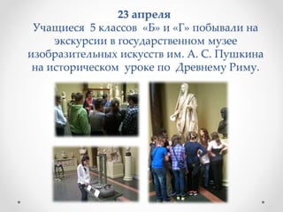 23 апреля
Учащиеся 5 классов «Б» и «Г» побывали на
экскурсии в государственном музее
изобразительных искусств им. А. С. Пушкина
на историческом уроке по Древнему Риму.
 