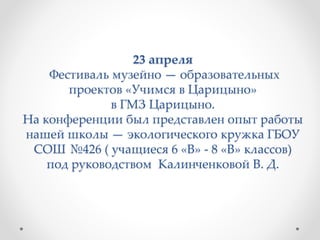 23 апреля
Фестиваль музейно — образовательных
проектов «Учимся в Царицыно»
в ГМЗ Царицыно.
На конференции был представлен опыт работы
нашей школы — экологического кружка ГБОУ
СОШ №426 ( учащиеся 6 «В» - 8 «В» классов)
под руководством Калинченковой В. Д.
 